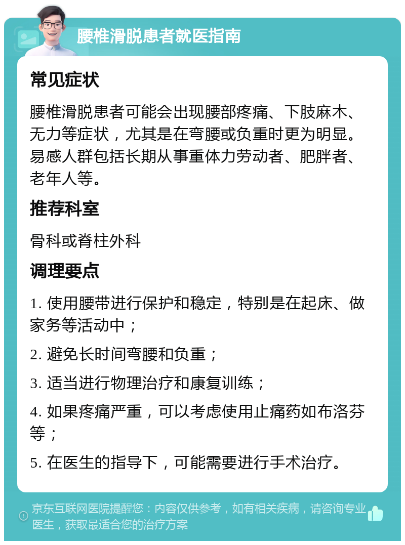 腰椎滑脱患者就医指南 常见症状 腰椎滑脱患者可能会出现腰部疼痛、下肢麻木、无力等症状，尤其是在弯腰或负重时更为明显。易感人群包括长期从事重体力劳动者、肥胖者、老年人等。 推荐科室 骨科或脊柱外科 调理要点 1. 使用腰带进行保护和稳定，特别是在起床、做家务等活动中； 2. 避免长时间弯腰和负重； 3. 适当进行物理治疗和康复训练； 4. 如果疼痛严重，可以考虑使用止痛药如布洛芬等； 5. 在医生的指导下，可能需要进行手术治疗。