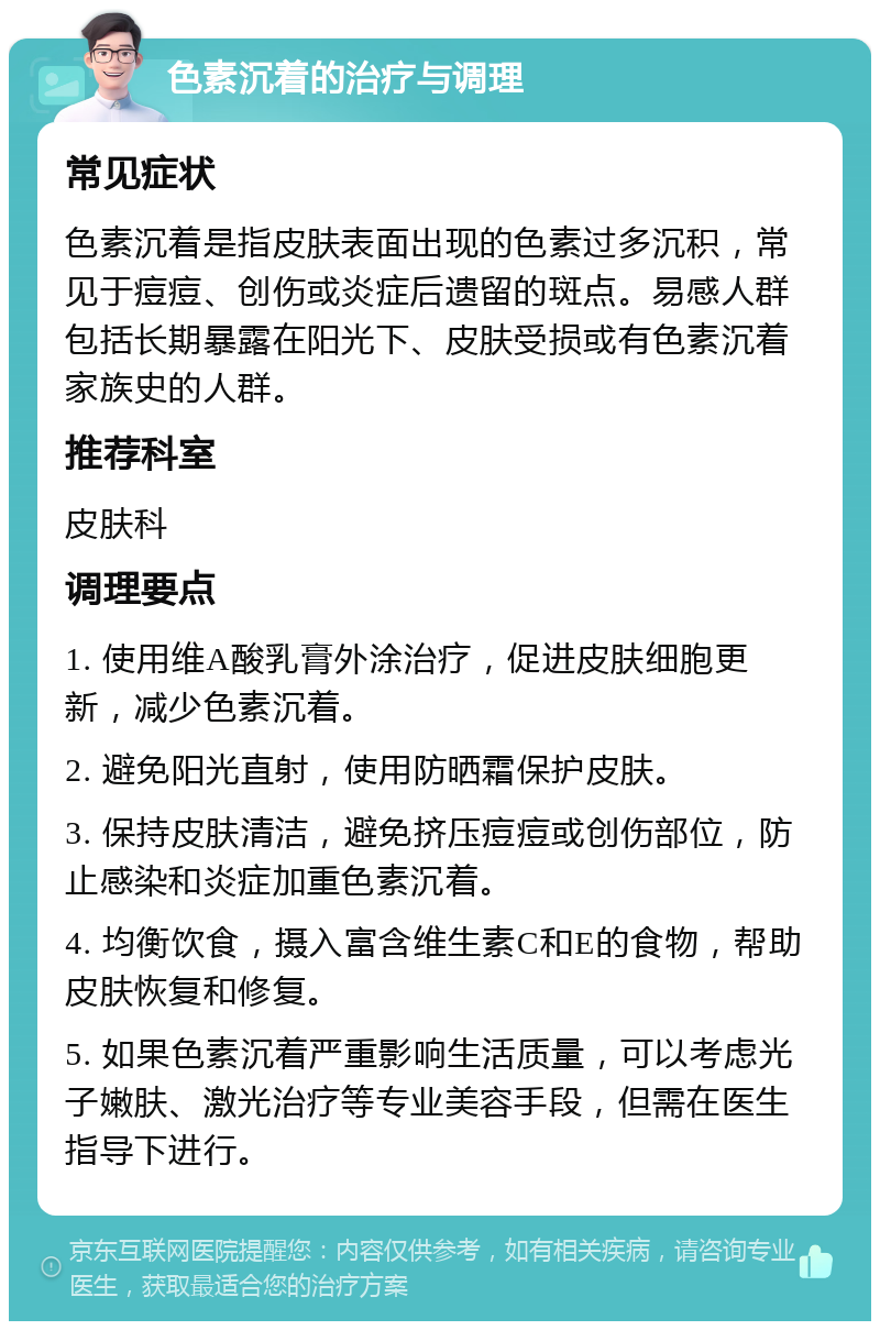 色素沉着的治疗与调理 常见症状 色素沉着是指皮肤表面出现的色素过多沉积，常见于痘痘、创伤或炎症后遗留的斑点。易感人群包括长期暴露在阳光下、皮肤受损或有色素沉着家族史的人群。 推荐科室 皮肤科 调理要点 1. 使用维A酸乳膏外涂治疗，促进皮肤细胞更新，减少色素沉着。 2. 避免阳光直射，使用防晒霜保护皮肤。 3. 保持皮肤清洁，避免挤压痘痘或创伤部位，防止感染和炎症加重色素沉着。 4. 均衡饮食，摄入富含维生素C和E的食物，帮助皮肤恢复和修复。 5. 如果色素沉着严重影响生活质量，可以考虑光子嫩肤、激光治疗等专业美容手段，但需在医生指导下进行。