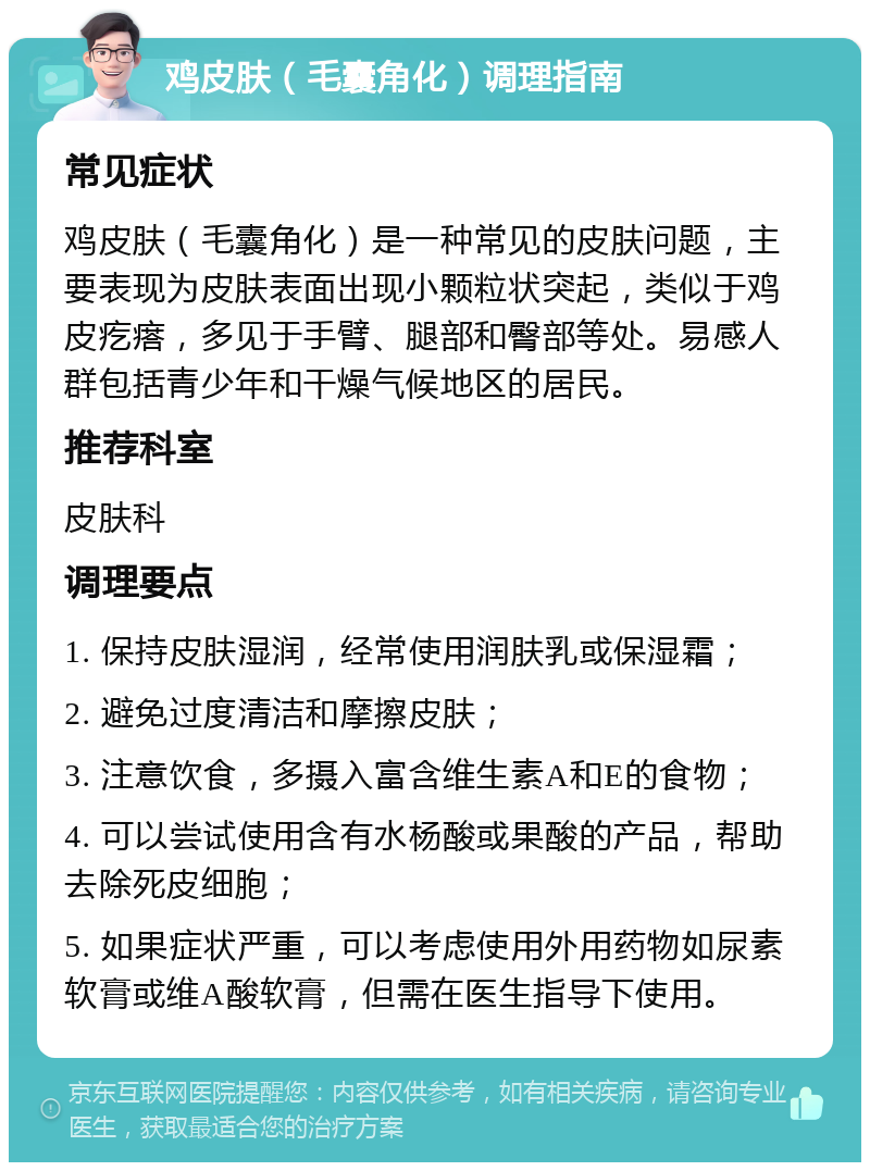 鸡皮肤（毛囊角化）调理指南 常见症状 鸡皮肤（毛囊角化）是一种常见的皮肤问题，主要表现为皮肤表面出现小颗粒状突起，类似于鸡皮疙瘩，多见于手臂、腿部和臀部等处。易感人群包括青少年和干燥气候地区的居民。 推荐科室 皮肤科 调理要点 1. 保持皮肤湿润，经常使用润肤乳或保湿霜； 2. 避免过度清洁和摩擦皮肤； 3. 注意饮食，多摄入富含维生素A和E的食物； 4. 可以尝试使用含有水杨酸或果酸的产品，帮助去除死皮细胞； 5. 如果症状严重，可以考虑使用外用药物如尿素软膏或维A酸软膏，但需在医生指导下使用。