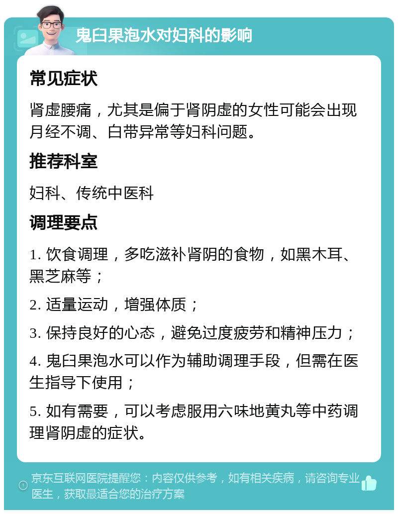 鬼臼果泡水对妇科的影响 常见症状 肾虚腰痛，尤其是偏于肾阴虚的女性可能会出现月经不调、白带异常等妇科问题。 推荐科室 妇科、传统中医科 调理要点 1. 饮食调理，多吃滋补肾阴的食物，如黑木耳、黑芝麻等； 2. 适量运动，增强体质； 3. 保持良好的心态，避免过度疲劳和精神压力； 4. 鬼臼果泡水可以作为辅助调理手段，但需在医生指导下使用； 5. 如有需要，可以考虑服用六味地黄丸等中药调理肾阴虚的症状。