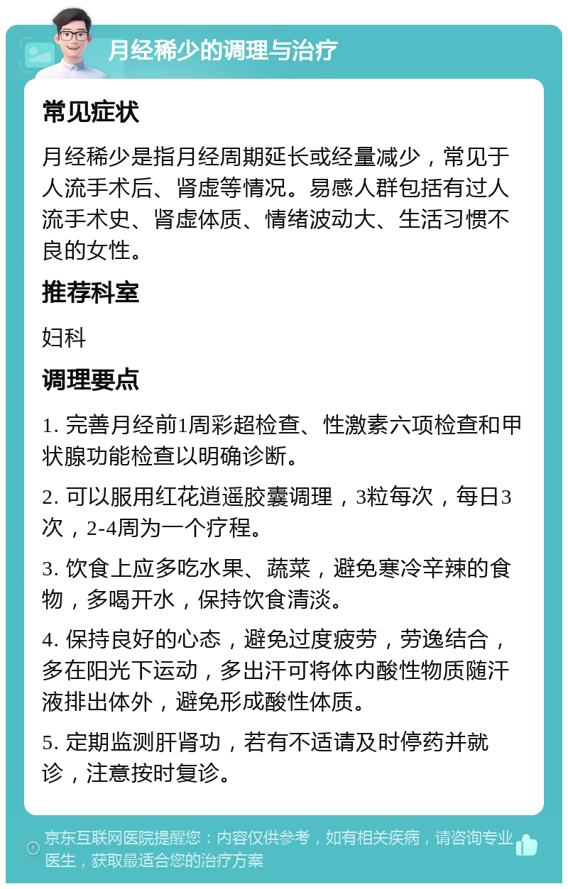 月经稀少的调理与治疗 常见症状 月经稀少是指月经周期延长或经量减少，常见于人流手术后、肾虚等情况。易感人群包括有过人流手术史、肾虚体质、情绪波动大、生活习惯不良的女性。 推荐科室 妇科 调理要点 1. 完善月经前1周彩超检查、性激素六项检查和甲状腺功能检查以明确诊断。 2. 可以服用红花逍遥胶囊调理，3粒每次，每日3次，2-4周为一个疗程。 3. 饮食上应多吃水果、蔬菜，避免寒冷辛辣的食物，多喝开水，保持饮食清淡。 4. 保持良好的心态，避免过度疲劳，劳逸结合，多在阳光下运动，多出汗可将体内酸性物质随汗液排出体外，避免形成酸性体质。 5. 定期监测肝肾功，若有不适请及时停药并就诊，注意按时复诊。