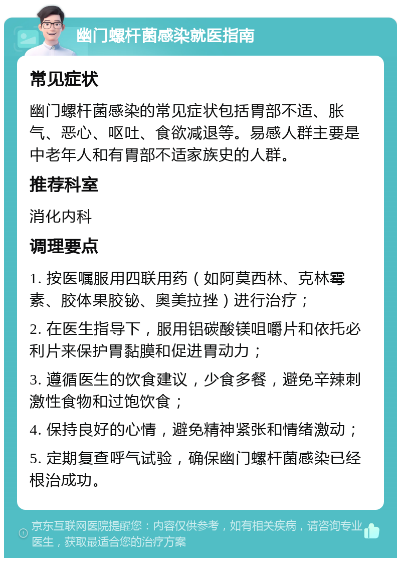 幽门螺杆菌感染就医指南 常见症状 幽门螺杆菌感染的常见症状包括胃部不适、胀气、恶心、呕吐、食欲减退等。易感人群主要是中老年人和有胃部不适家族史的人群。 推荐科室 消化内科 调理要点 1. 按医嘱服用四联用药（如阿莫西林、克林霉素、胶体果胶铋、奥美拉挫）进行治疗； 2. 在医生指导下，服用铝碳酸镁咀嚼片和依托必利片来保护胃黏膜和促进胃动力； 3. 遵循医生的饮食建议，少食多餐，避免辛辣刺激性食物和过饱饮食； 4. 保持良好的心情，避免精神紧张和情绪激动； 5. 定期复查呼气试验，确保幽门螺杆菌感染已经根治成功。