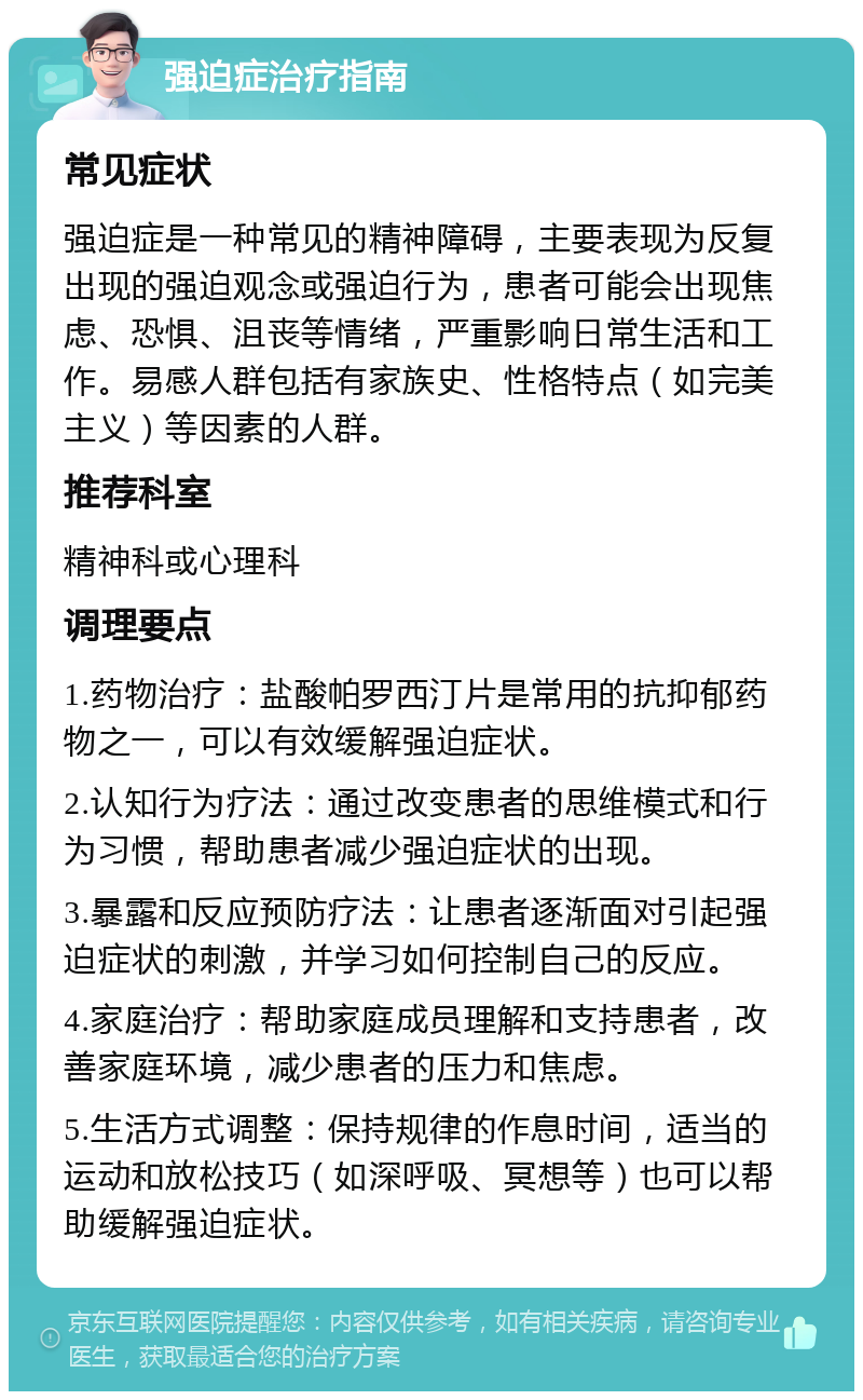 强迫症治疗指南 常见症状 强迫症是一种常见的精神障碍，主要表现为反复出现的强迫观念或强迫行为，患者可能会出现焦虑、恐惧、沮丧等情绪，严重影响日常生活和工作。易感人群包括有家族史、性格特点（如完美主义）等因素的人群。 推荐科室 精神科或心理科 调理要点 1.药物治疗：盐酸帕罗西汀片是常用的抗抑郁药物之一，可以有效缓解强迫症状。 2.认知行为疗法：通过改变患者的思维模式和行为习惯，帮助患者减少强迫症状的出现。 3.暴露和反应预防疗法：让患者逐渐面对引起强迫症状的刺激，并学习如何控制自己的反应。 4.家庭治疗：帮助家庭成员理解和支持患者，改善家庭环境，减少患者的压力和焦虑。 5.生活方式调整：保持规律的作息时间，适当的运动和放松技巧（如深呼吸、冥想等）也可以帮助缓解强迫症状。