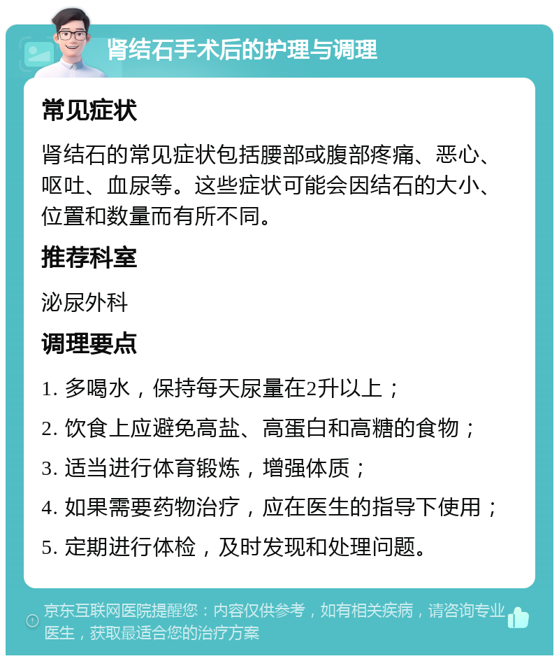 肾结石手术后的护理与调理 常见症状 肾结石的常见症状包括腰部或腹部疼痛、恶心、呕吐、血尿等。这些症状可能会因结石的大小、位置和数量而有所不同。 推荐科室 泌尿外科 调理要点 1. 多喝水，保持每天尿量在2升以上； 2. 饮食上应避免高盐、高蛋白和高糖的食物； 3. 适当进行体育锻炼，增强体质； 4. 如果需要药物治疗，应在医生的指导下使用； 5. 定期进行体检，及时发现和处理问题。