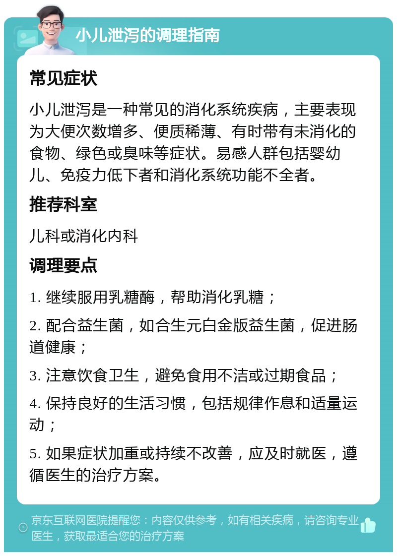 小儿泄泻的调理指南 常见症状 小儿泄泻是一种常见的消化系统疾病，主要表现为大便次数增多、便质稀薄、有时带有未消化的食物、绿色或臭味等症状。易感人群包括婴幼儿、免疫力低下者和消化系统功能不全者。 推荐科室 儿科或消化内科 调理要点 1. 继续服用乳糖酶，帮助消化乳糖； 2. 配合益生菌，如合生元白金版益生菌，促进肠道健康； 3. 注意饮食卫生，避免食用不洁或过期食品； 4. 保持良好的生活习惯，包括规律作息和适量运动； 5. 如果症状加重或持续不改善，应及时就医，遵循医生的治疗方案。