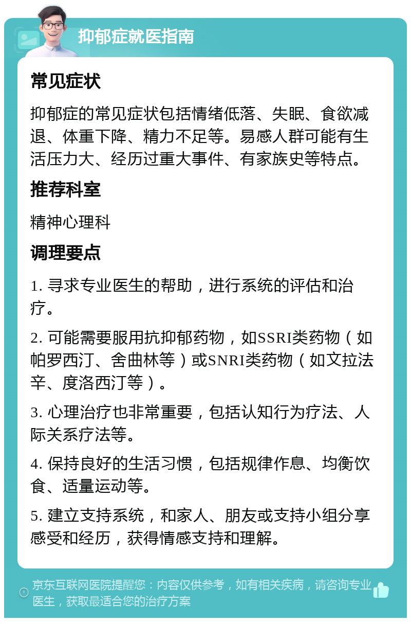 抑郁症就医指南 常见症状 抑郁症的常见症状包括情绪低落、失眠、食欲减退、体重下降、精力不足等。易感人群可能有生活压力大、经历过重大事件、有家族史等特点。 推荐科室 精神心理科 调理要点 1. 寻求专业医生的帮助，进行系统的评估和治疗。 2. 可能需要服用抗抑郁药物，如SSRI类药物（如帕罗西汀、舍曲林等）或SNRI类药物（如文拉法辛、度洛西汀等）。 3. 心理治疗也非常重要，包括认知行为疗法、人际关系疗法等。 4. 保持良好的生活习惯，包括规律作息、均衡饮食、适量运动等。 5. 建立支持系统，和家人、朋友或支持小组分享感受和经历，获得情感支持和理解。