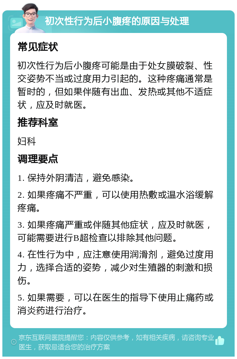 初次性行为后小腹疼的原因与处理 常见症状 初次性行为后小腹疼可能是由于处女膜破裂、性交姿势不当或过度用力引起的。这种疼痛通常是暂时的，但如果伴随有出血、发热或其他不适症状，应及时就医。 推荐科室 妇科 调理要点 1. 保持外阴清洁，避免感染。 2. 如果疼痛不严重，可以使用热敷或温水浴缓解疼痛。 3. 如果疼痛严重或伴随其他症状，应及时就医，可能需要进行B超检查以排除其他问题。 4. 在性行为中，应注意使用润滑剂，避免过度用力，选择合适的姿势，减少对生殖器的刺激和损伤。 5. 如果需要，可以在医生的指导下使用止痛药或消炎药进行治疗。