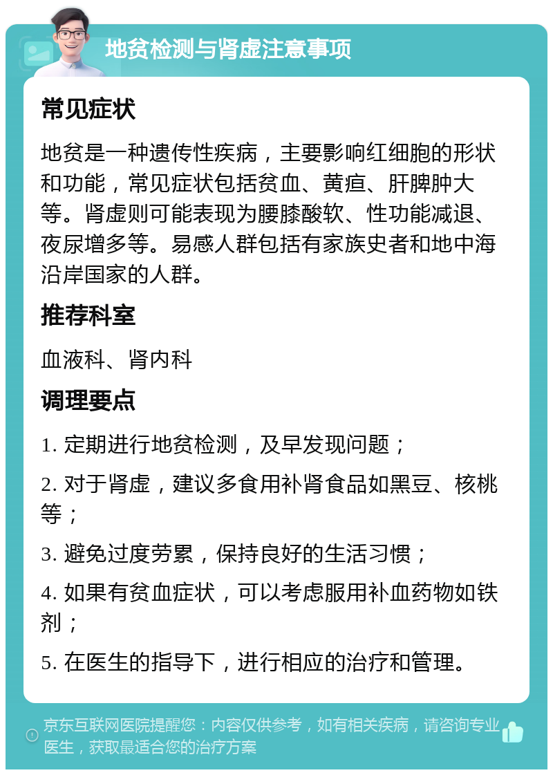 地贫检测与肾虚注意事项 常见症状 地贫是一种遗传性疾病，主要影响红细胞的形状和功能，常见症状包括贫血、黄疸、肝脾肿大等。肾虚则可能表现为腰膝酸软、性功能减退、夜尿增多等。易感人群包括有家族史者和地中海沿岸国家的人群。 推荐科室 血液科、肾内科 调理要点 1. 定期进行地贫检测，及早发现问题； 2. 对于肾虚，建议多食用补肾食品如黑豆、核桃等； 3. 避免过度劳累，保持良好的生活习惯； 4. 如果有贫血症状，可以考虑服用补血药物如铁剂； 5. 在医生的指导下，进行相应的治疗和管理。