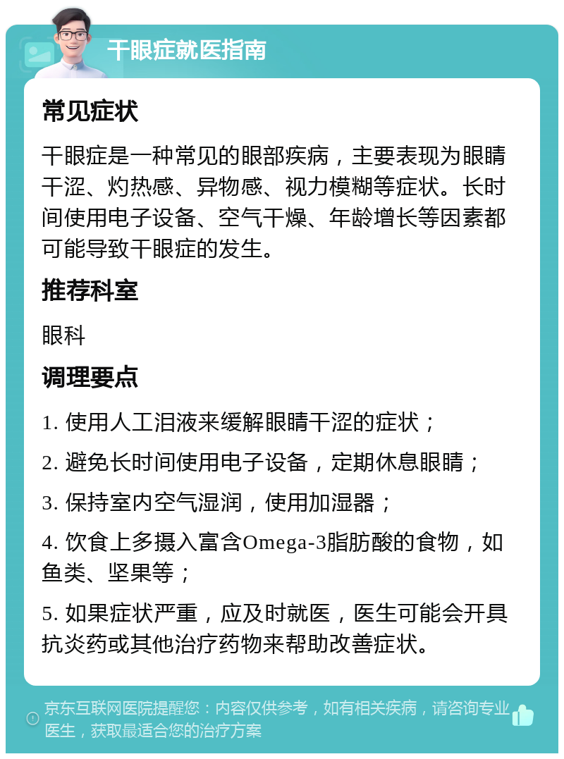 干眼症就医指南 常见症状 干眼症是一种常见的眼部疾病，主要表现为眼睛干涩、灼热感、异物感、视力模糊等症状。长时间使用电子设备、空气干燥、年龄增长等因素都可能导致干眼症的发生。 推荐科室 眼科 调理要点 1. 使用人工泪液来缓解眼睛干涩的症状； 2. 避免长时间使用电子设备，定期休息眼睛； 3. 保持室内空气湿润，使用加湿器； 4. 饮食上多摄入富含Omega-3脂肪酸的食物，如鱼类、坚果等； 5. 如果症状严重，应及时就医，医生可能会开具抗炎药或其他治疗药物来帮助改善症状。