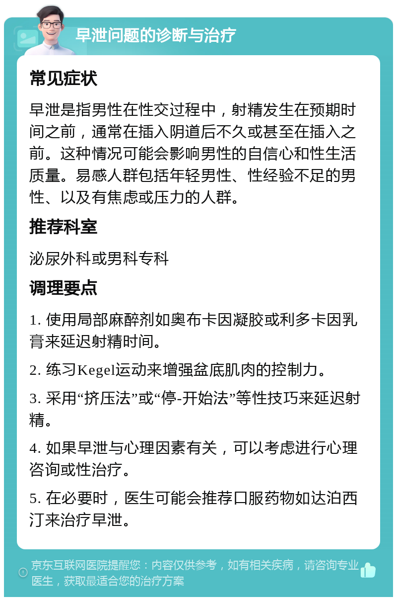 早泄问题的诊断与治疗 常见症状 早泄是指男性在性交过程中，射精发生在预期时间之前，通常在插入阴道后不久或甚至在插入之前。这种情况可能会影响男性的自信心和性生活质量。易感人群包括年轻男性、性经验不足的男性、以及有焦虑或压力的人群。 推荐科室 泌尿外科或男科专科 调理要点 1. 使用局部麻醉剂如奥布卡因凝胶或利多卡因乳膏来延迟射精时间。 2. 练习Kegel运动来增强盆底肌肉的控制力。 3. 采用“挤压法”或“停-开始法”等性技巧来延迟射精。 4. 如果早泄与心理因素有关，可以考虑进行心理咨询或性治疗。 5. 在必要时，医生可能会推荐口服药物如达泊西汀来治疗早泄。