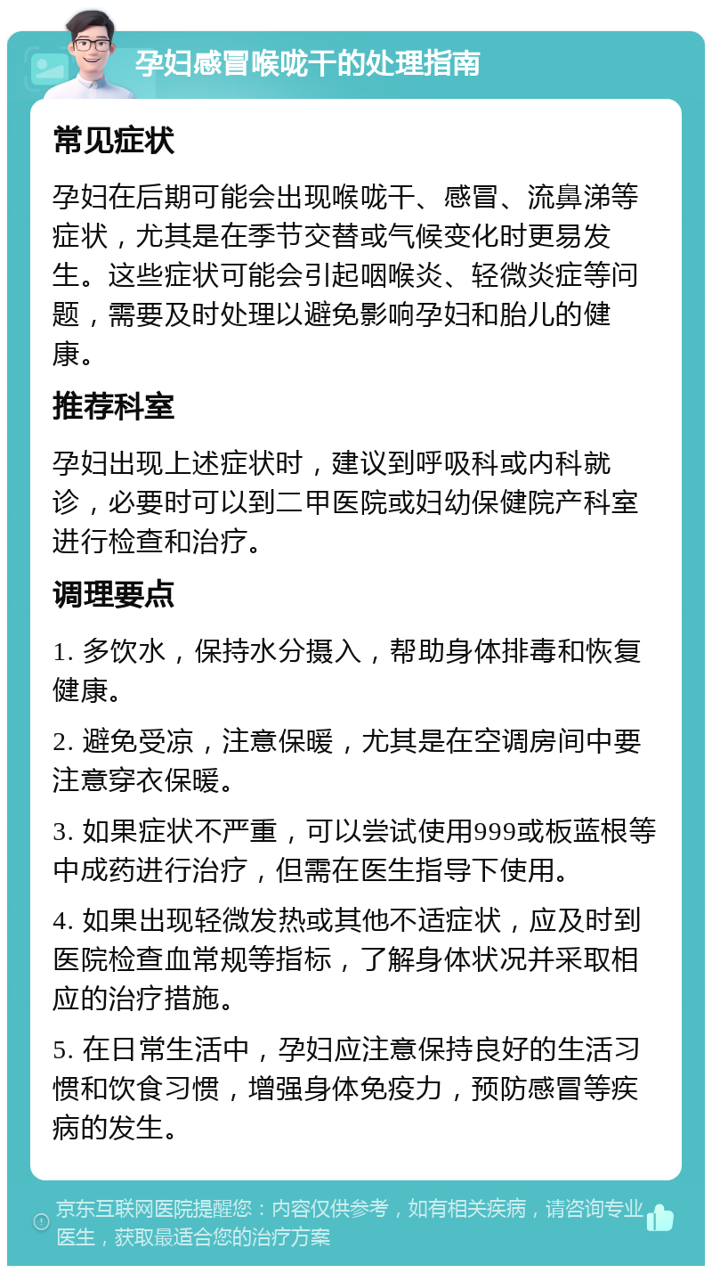 孕妇感冒喉咙干的处理指南 常见症状 孕妇在后期可能会出现喉咙干、感冒、流鼻涕等症状，尤其是在季节交替或气候变化时更易发生。这些症状可能会引起咽喉炎、轻微炎症等问题，需要及时处理以避免影响孕妇和胎儿的健康。 推荐科室 孕妇出现上述症状时，建议到呼吸科或内科就诊，必要时可以到二甲医院或妇幼保健院产科室进行检查和治疗。 调理要点 1. 多饮水，保持水分摄入，帮助身体排毒和恢复健康。 2. 避免受凉，注意保暖，尤其是在空调房间中要注意穿衣保暖。 3. 如果症状不严重，可以尝试使用999或板蓝根等中成药进行治疗，但需在医生指导下使用。 4. 如果出现轻微发热或其他不适症状，应及时到医院检查血常规等指标，了解身体状况并采取相应的治疗措施。 5. 在日常生活中，孕妇应注意保持良好的生活习惯和饮食习惯，增强身体免疫力，预防感冒等疾病的发生。