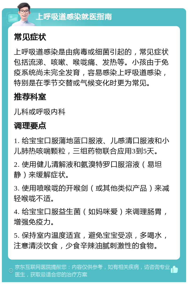 上呼吸道感染就医指南 常见症状 上呼吸道感染是由病毒或细菌引起的，常见症状包括流涕、咳嗽、喉咙痛、发热等。小孩由于免疫系统尚未完全发育，容易感染上呼吸道感染，特别是在季节交替或气候变化时更为常见。 推荐科室 儿科或呼吸内科 调理要点 1. 给宝宝口服蒲地蓝口服液、儿感清口服液和小儿肺热咳喘颗粒，三组药物联合应用3到5天。 2. 使用健儿清解液和氨溴特罗口服溶液（易坦静）来缓解症状。 3. 使用喷喉咙的开喉剑（或其他类似产品）来减轻喉咙不适。 4. 给宝宝口服益生菌（如妈咪爱）来调理肠胃，增强免疫力。 5. 保持室内温度适宜，避免宝宝受凉，多喝水，注意清淡饮食，少食辛辣油腻刺激性的食物。