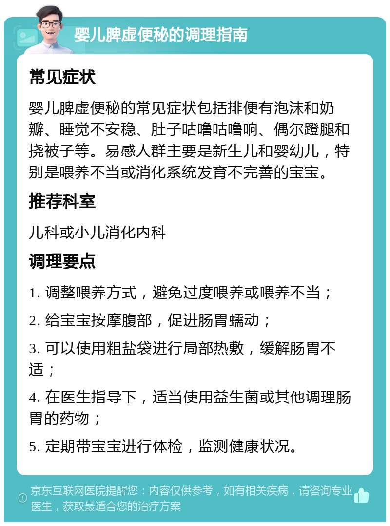 婴儿脾虚便秘的调理指南 常见症状 婴儿脾虚便秘的常见症状包括排便有泡沫和奶瓣、睡觉不安稳、肚子咕噜咕噜响、偶尔蹬腿和挠被子等。易感人群主要是新生儿和婴幼儿，特别是喂养不当或消化系统发育不完善的宝宝。 推荐科室 儿科或小儿消化内科 调理要点 1. 调整喂养方式，避免过度喂养或喂养不当； 2. 给宝宝按摩腹部，促进肠胃蠕动； 3. 可以使用粗盐袋进行局部热敷，缓解肠胃不适； 4. 在医生指导下，适当使用益生菌或其他调理肠胃的药物； 5. 定期带宝宝进行体检，监测健康状况。