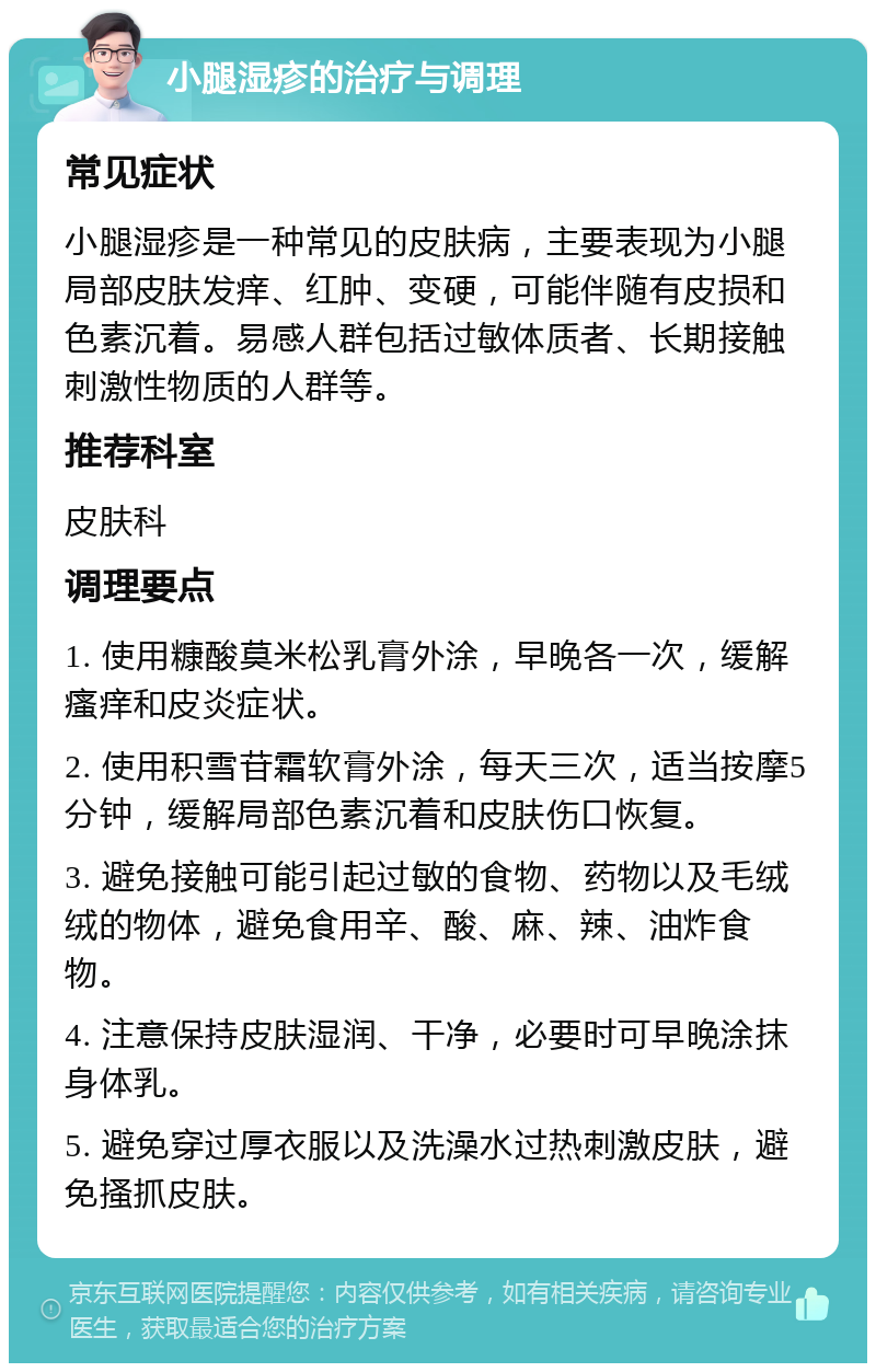 小腿湿疹的治疗与调理 常见症状 小腿湿疹是一种常见的皮肤病，主要表现为小腿局部皮肤发痒、红肿、变硬，可能伴随有皮损和色素沉着。易感人群包括过敏体质者、长期接触刺激性物质的人群等。 推荐科室 皮肤科 调理要点 1. 使用糠酸莫米松乳膏外涂，早晚各一次，缓解瘙痒和皮炎症状。 2. 使用积雪苷霜软膏外涂，每天三次，适当按摩5分钟，缓解局部色素沉着和皮肤伤口恢复。 3. 避免接触可能引起过敏的食物、药物以及毛绒绒的物体，避免食用辛、酸、麻、辣、油炸食物。 4. 注意保持皮肤湿润、干净，必要时可早晚涂抹身体乳。 5. 避免穿过厚衣服以及洗澡水过热刺激皮肤，避免搔抓皮肤。