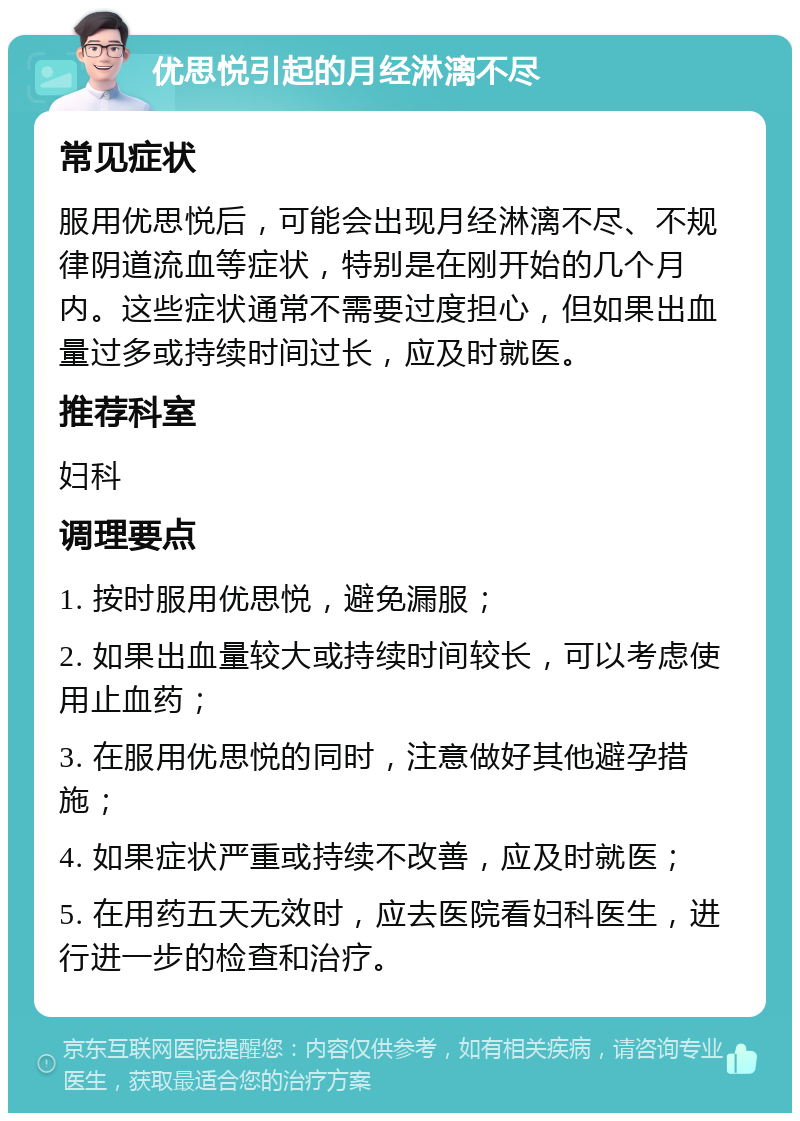 优思悦引起的月经淋漓不尽 常见症状 服用优思悦后，可能会出现月经淋漓不尽、不规律阴道流血等症状，特别是在刚开始的几个月内。这些症状通常不需要过度担心，但如果出血量过多或持续时间过长，应及时就医。 推荐科室 妇科 调理要点 1. 按时服用优思悦，避免漏服； 2. 如果出血量较大或持续时间较长，可以考虑使用止血药； 3. 在服用优思悦的同时，注意做好其他避孕措施； 4. 如果症状严重或持续不改善，应及时就医； 5. 在用药五天无效时，应去医院看妇科医生，进行进一步的检查和治疗。