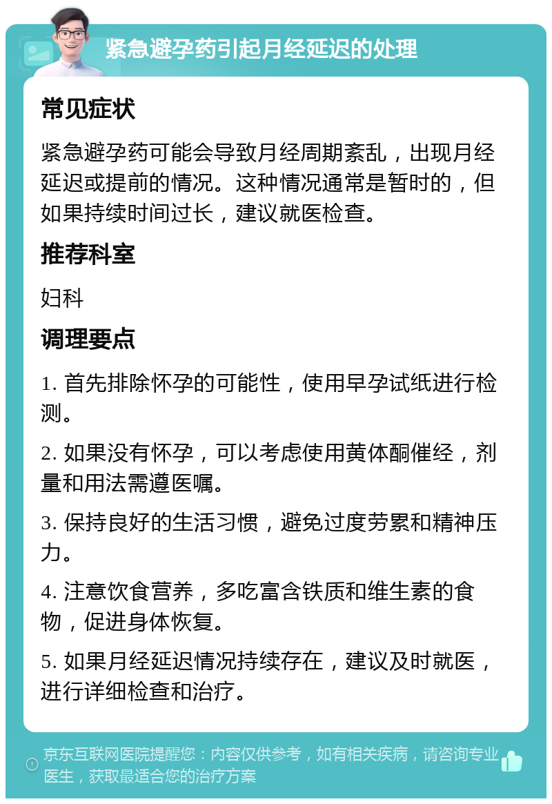 紧急避孕药引起月经延迟的处理 常见症状 紧急避孕药可能会导致月经周期紊乱，出现月经延迟或提前的情况。这种情况通常是暂时的，但如果持续时间过长，建议就医检查。 推荐科室 妇科 调理要点 1. 首先排除怀孕的可能性，使用早孕试纸进行检测。 2. 如果没有怀孕，可以考虑使用黄体酮催经，剂量和用法需遵医嘱。 3. 保持良好的生活习惯，避免过度劳累和精神压力。 4. 注意饮食营养，多吃富含铁质和维生素的食物，促进身体恢复。 5. 如果月经延迟情况持续存在，建议及时就医，进行详细检查和治疗。