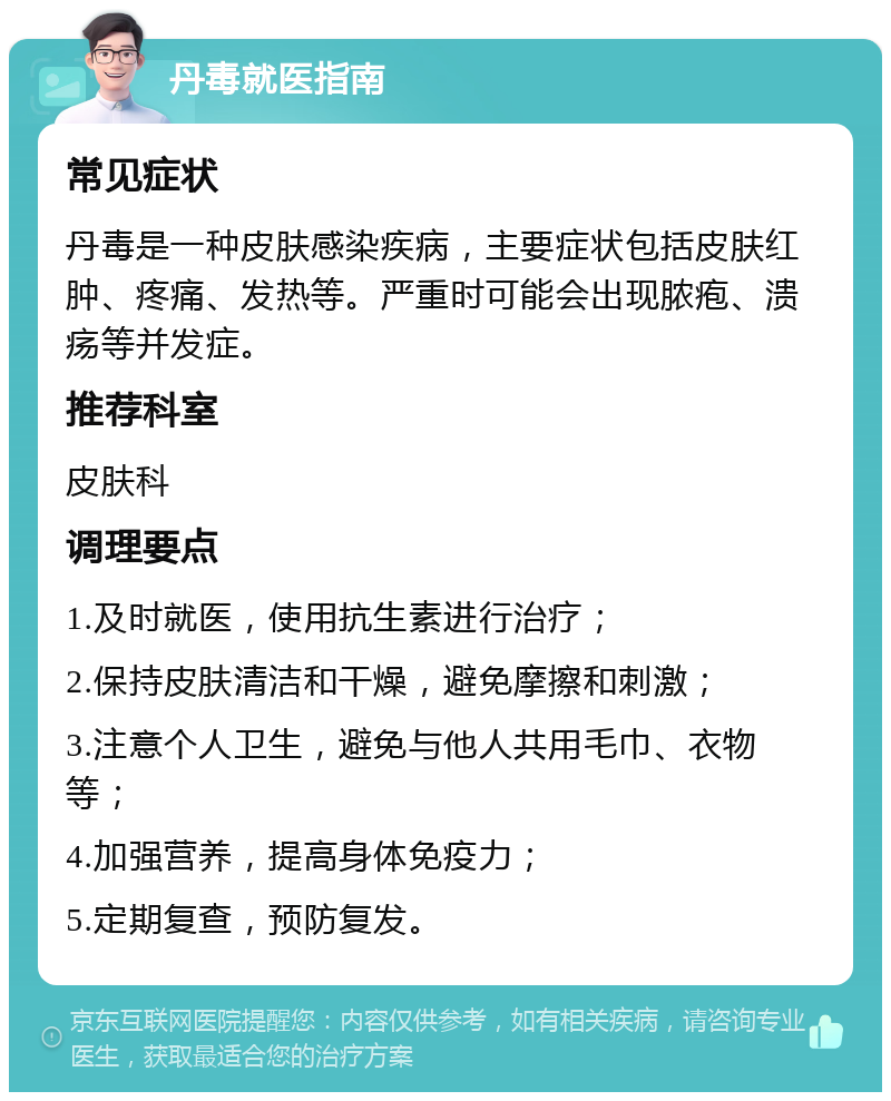 丹毒就医指南 常见症状 丹毒是一种皮肤感染疾病，主要症状包括皮肤红肿、疼痛、发热等。严重时可能会出现脓疱、溃疡等并发症。 推荐科室 皮肤科 调理要点 1.及时就医，使用抗生素进行治疗； 2.保持皮肤清洁和干燥，避免摩擦和刺激； 3.注意个人卫生，避免与他人共用毛巾、衣物等； 4.加强营养，提高身体免疫力； 5.定期复查，预防复发。