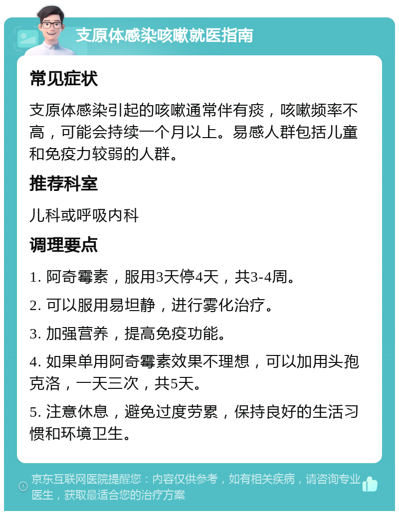 支原体感染咳嗽就医指南 常见症状 支原体感染引起的咳嗽通常伴有痰，咳嗽频率不高，可能会持续一个月以上。易感人群包括儿童和免疫力较弱的人群。 推荐科室 儿科或呼吸内科 调理要点 1. 阿奇霉素，服用3天停4天，共3-4周。 2. 可以服用易坦静，进行雾化治疗。 3. 加强营养，提高免疫功能。 4. 如果单用阿奇霉素效果不理想，可以加用头孢克洛，一天三次，共5天。 5. 注意休息，避免过度劳累，保持良好的生活习惯和环境卫生。