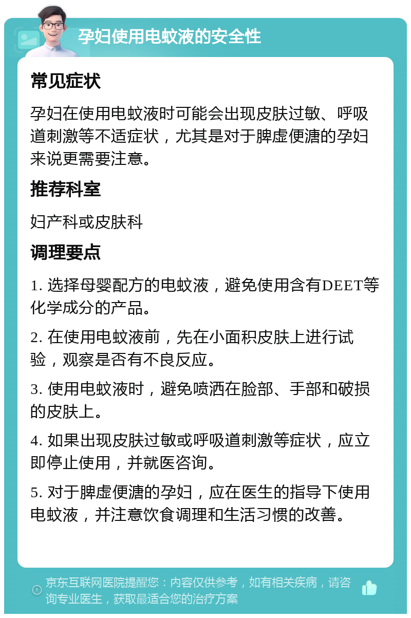 孕妇使用电蚊液的安全性 常见症状 孕妇在使用电蚊液时可能会出现皮肤过敏、呼吸道刺激等不适症状，尤其是对于脾虚便溏的孕妇来说更需要注意。 推荐科室 妇产科或皮肤科 调理要点 1. 选择母婴配方的电蚊液，避免使用含有DEET等化学成分的产品。 2. 在使用电蚊液前，先在小面积皮肤上进行试验，观察是否有不良反应。 3. 使用电蚊液时，避免喷洒在脸部、手部和破损的皮肤上。 4. 如果出现皮肤过敏或呼吸道刺激等症状，应立即停止使用，并就医咨询。 5. 对于脾虚便溏的孕妇，应在医生的指导下使用电蚊液，并注意饮食调理和生活习惯的改善。