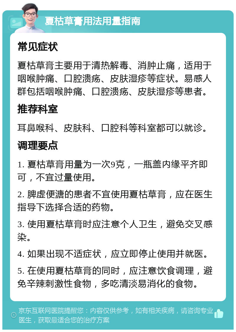 夏枯草膏用法用量指南 常见症状 夏枯草膏主要用于清热解毒、消肿止痛，适用于咽喉肿痛、口腔溃疡、皮肤湿疹等症状。易感人群包括咽喉肿痛、口腔溃疡、皮肤湿疹等患者。 推荐科室 耳鼻喉科、皮肤科、口腔科等科室都可以就诊。 调理要点 1. 夏枯草膏用量为一次9克，一瓶盖内缘平齐即可，不宜过量使用。 2. 脾虚便溏的患者不宜使用夏枯草膏，应在医生指导下选择合适的药物。 3. 使用夏枯草膏时应注意个人卫生，避免交叉感染。 4. 如果出现不适症状，应立即停止使用并就医。 5. 在使用夏枯草膏的同时，应注意饮食调理，避免辛辣刺激性食物，多吃清淡易消化的食物。