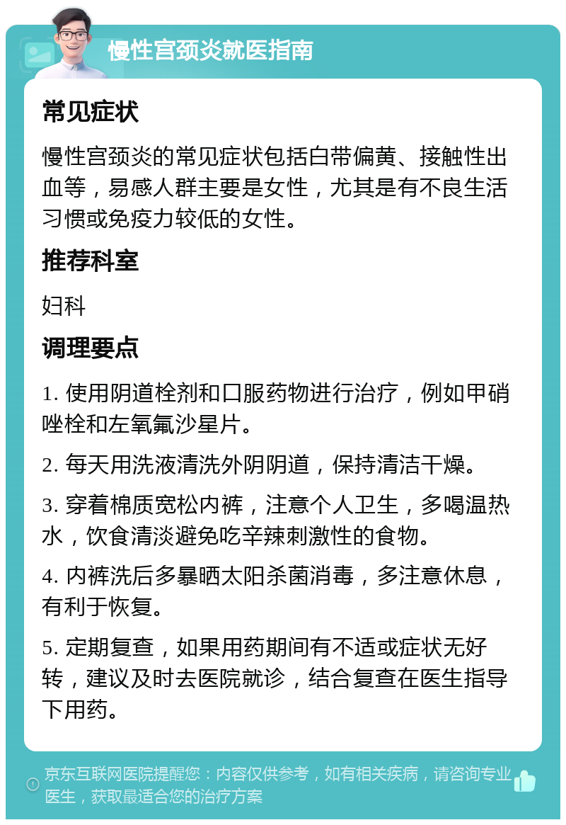 慢性宫颈炎就医指南 常见症状 慢性宫颈炎的常见症状包括白带偏黄、接触性出血等，易感人群主要是女性，尤其是有不良生活习惯或免疫力较低的女性。 推荐科室 妇科 调理要点 1. 使用阴道栓剂和口服药物进行治疗，例如甲硝唑栓和左氧氟沙星片。 2. 每天用洗液清洗外阴阴道，保持清洁干燥。 3. 穿着棉质宽松内裤，注意个人卫生，多喝温热水，饮食清淡避免吃辛辣刺激性的食物。 4. 内裤洗后多暴晒太阳杀菌消毒，多注意休息，有利于恢复。 5. 定期复查，如果用药期间有不适或症状无好转，建议及时去医院就诊，结合复查在医生指导下用药。