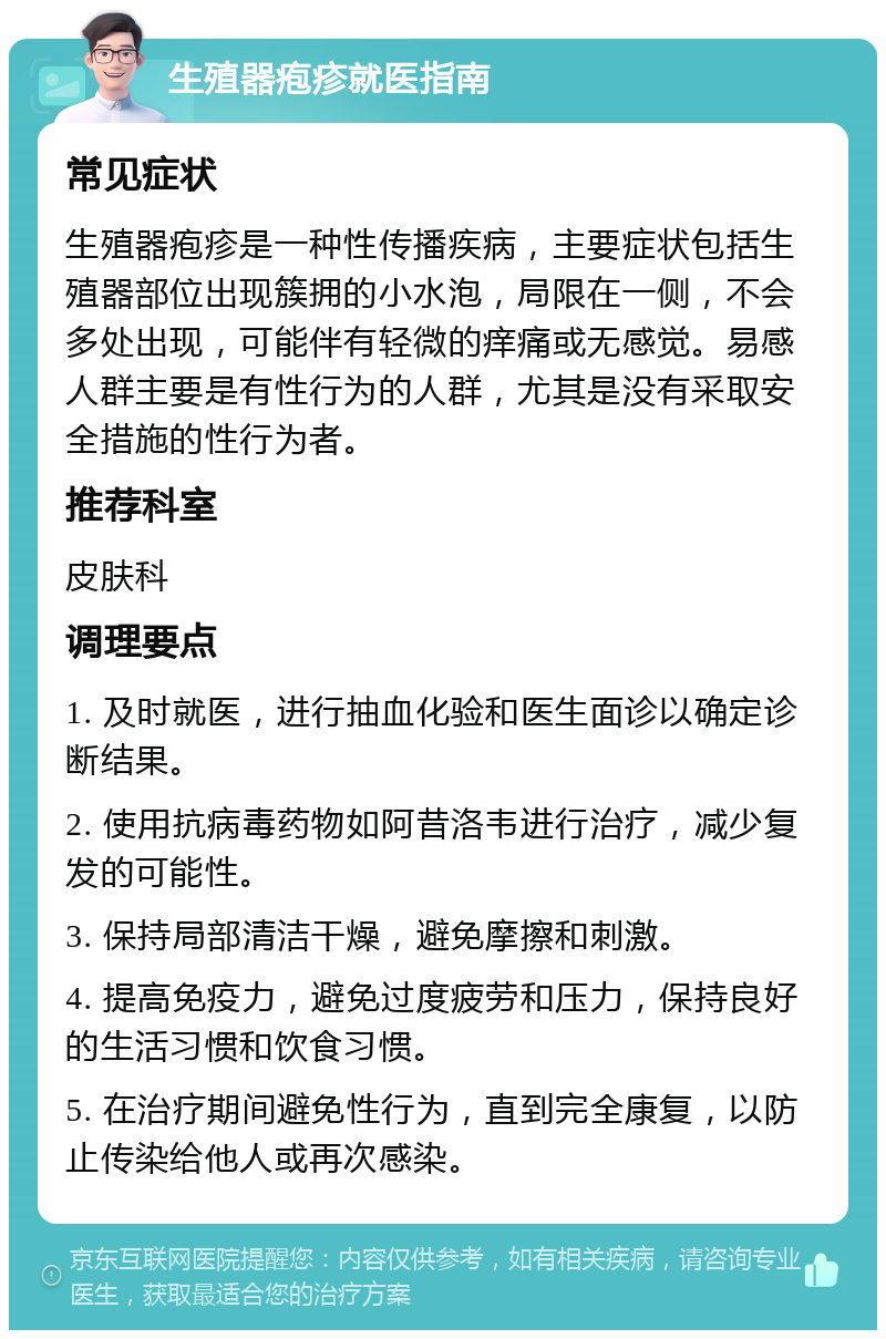 生殖器疱疹就医指南 常见症状 生殖器疱疹是一种性传播疾病，主要症状包括生殖器部位出现簇拥的小水泡，局限在一侧，不会多处出现，可能伴有轻微的痒痛或无感觉。易感人群主要是有性行为的人群，尤其是没有采取安全措施的性行为者。 推荐科室 皮肤科 调理要点 1. 及时就医，进行抽血化验和医生面诊以确定诊断结果。 2. 使用抗病毒药物如阿昔洛韦进行治疗，减少复发的可能性。 3. 保持局部清洁干燥，避免摩擦和刺激。 4. 提高免疫力，避免过度疲劳和压力，保持良好的生活习惯和饮食习惯。 5. 在治疗期间避免性行为，直到完全康复，以防止传染给他人或再次感染。