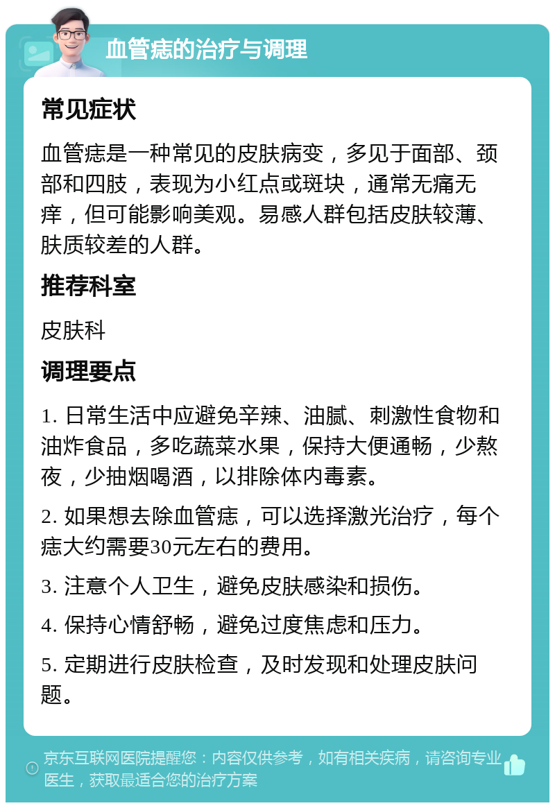 血管痣的治疗与调理 常见症状 血管痣是一种常见的皮肤病变，多见于面部、颈部和四肢，表现为小红点或斑块，通常无痛无痒，但可能影响美观。易感人群包括皮肤较薄、肤质较差的人群。 推荐科室 皮肤科 调理要点 1. 日常生活中应避免辛辣、油腻、刺激性食物和油炸食品，多吃蔬菜水果，保持大便通畅，少熬夜，少抽烟喝酒，以排除体内毒素。 2. 如果想去除血管痣，可以选择激光治疗，每个痣大约需要30元左右的费用。 3. 注意个人卫生，避免皮肤感染和损伤。 4. 保持心情舒畅，避免过度焦虑和压力。 5. 定期进行皮肤检查，及时发现和处理皮肤问题。