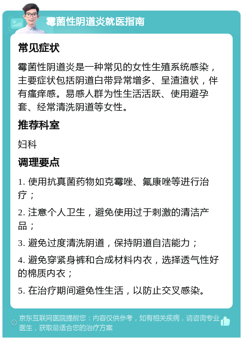 霉菌性阴道炎就医指南 常见症状 霉菌性阴道炎是一种常见的女性生殖系统感染，主要症状包括阴道白带异常增多、呈渣渣状，伴有瘙痒感。易感人群为性生活活跃、使用避孕套、经常清洗阴道等女性。 推荐科室 妇科 调理要点 1. 使用抗真菌药物如克霉唑、氟康唑等进行治疗； 2. 注意个人卫生，避免使用过于刺激的清洁产品； 3. 避免过度清洗阴道，保持阴道自洁能力； 4. 避免穿紧身裤和合成材料内衣，选择透气性好的棉质内衣； 5. 在治疗期间避免性生活，以防止交叉感染。