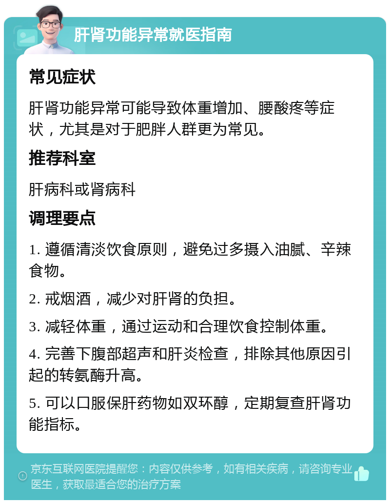 肝肾功能异常就医指南 常见症状 肝肾功能异常可能导致体重增加、腰酸疼等症状，尤其是对于肥胖人群更为常见。 推荐科室 肝病科或肾病科 调理要点 1. 遵循清淡饮食原则，避免过多摄入油腻、辛辣食物。 2. 戒烟酒，减少对肝肾的负担。 3. 减轻体重，通过运动和合理饮食控制体重。 4. 完善下腹部超声和肝炎检查，排除其他原因引起的转氨酶升高。 5. 可以口服保肝药物如双环醇，定期复查肝肾功能指标。