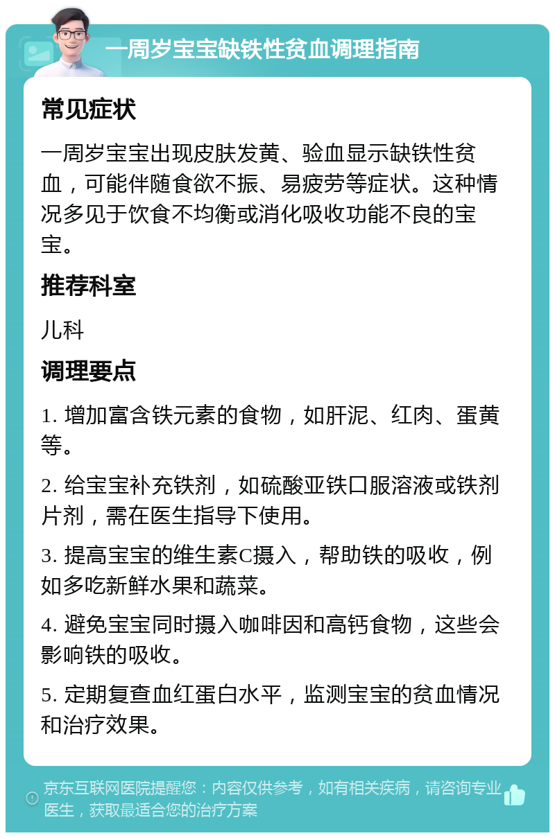 一周岁宝宝缺铁性贫血调理指南 常见症状 一周岁宝宝出现皮肤发黄、验血显示缺铁性贫血，可能伴随食欲不振、易疲劳等症状。这种情况多见于饮食不均衡或消化吸收功能不良的宝宝。 推荐科室 儿科 调理要点 1. 增加富含铁元素的食物，如肝泥、红肉、蛋黄等。 2. 给宝宝补充铁剂，如硫酸亚铁口服溶液或铁剂片剂，需在医生指导下使用。 3. 提高宝宝的维生素C摄入，帮助铁的吸收，例如多吃新鲜水果和蔬菜。 4. 避免宝宝同时摄入咖啡因和高钙食物，这些会影响铁的吸收。 5. 定期复查血红蛋白水平，监测宝宝的贫血情况和治疗效果。