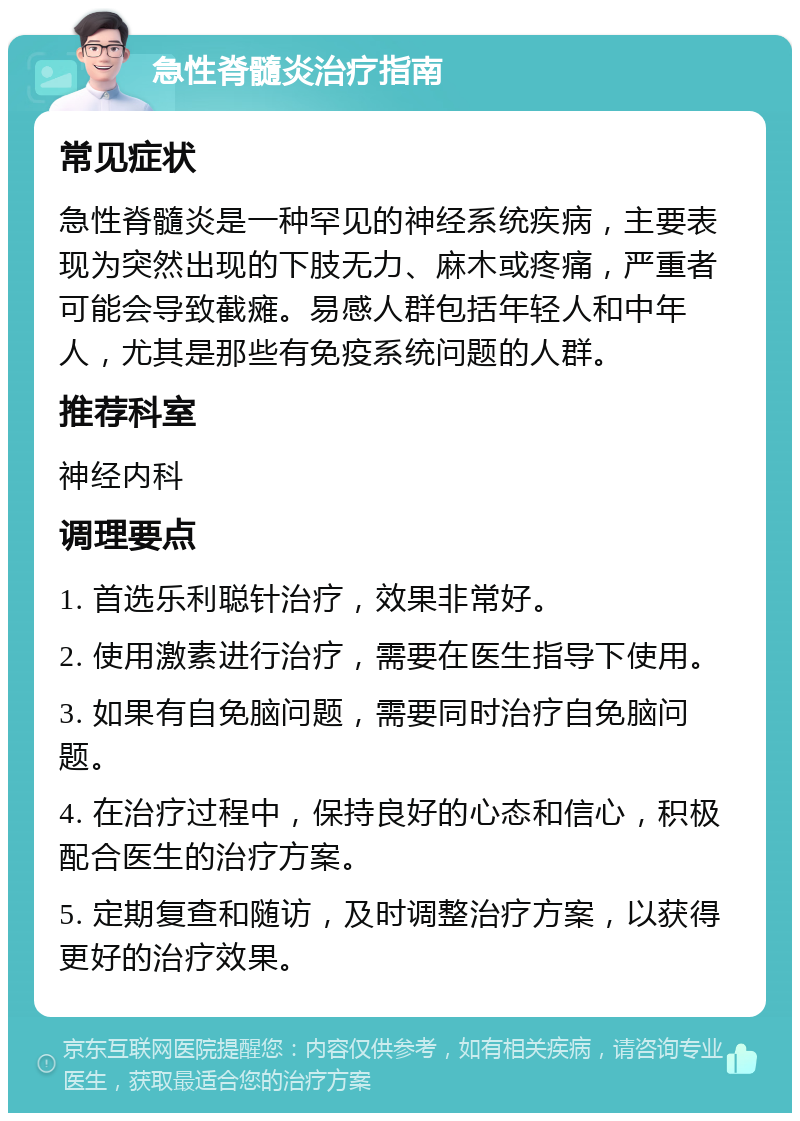 急性脊髓炎治疗指南 常见症状 急性脊髓炎是一种罕见的神经系统疾病，主要表现为突然出现的下肢无力、麻木或疼痛，严重者可能会导致截瘫。易感人群包括年轻人和中年人，尤其是那些有免疫系统问题的人群。 推荐科室 神经内科 调理要点 1. 首选乐利聪针治疗，效果非常好。 2. 使用激素进行治疗，需要在医生指导下使用。 3. 如果有自免脑问题，需要同时治疗自免脑问题。 4. 在治疗过程中，保持良好的心态和信心，积极配合医生的治疗方案。 5. 定期复查和随访，及时调整治疗方案，以获得更好的治疗效果。