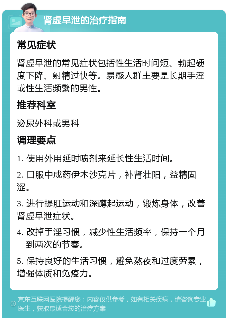 肾虚早泄的治疗指南 常见症状 肾虚早泄的常见症状包括性生活时间短、勃起硬度下降、射精过快等。易感人群主要是长期手淫或性生活频繁的男性。 推荐科室 泌尿外科或男科 调理要点 1. 使用外用延时喷剂来延长性生活时间。 2. 口服中成药伊木沙克片，补肾壮阳，益精固涩。 3. 进行提肛运动和深蹲起运动，锻炼身体，改善肾虚早泄症状。 4. 改掉手淫习惯，减少性生活频率，保持一个月一到两次的节奏。 5. 保持良好的生活习惯，避免熬夜和过度劳累，增强体质和免疫力。