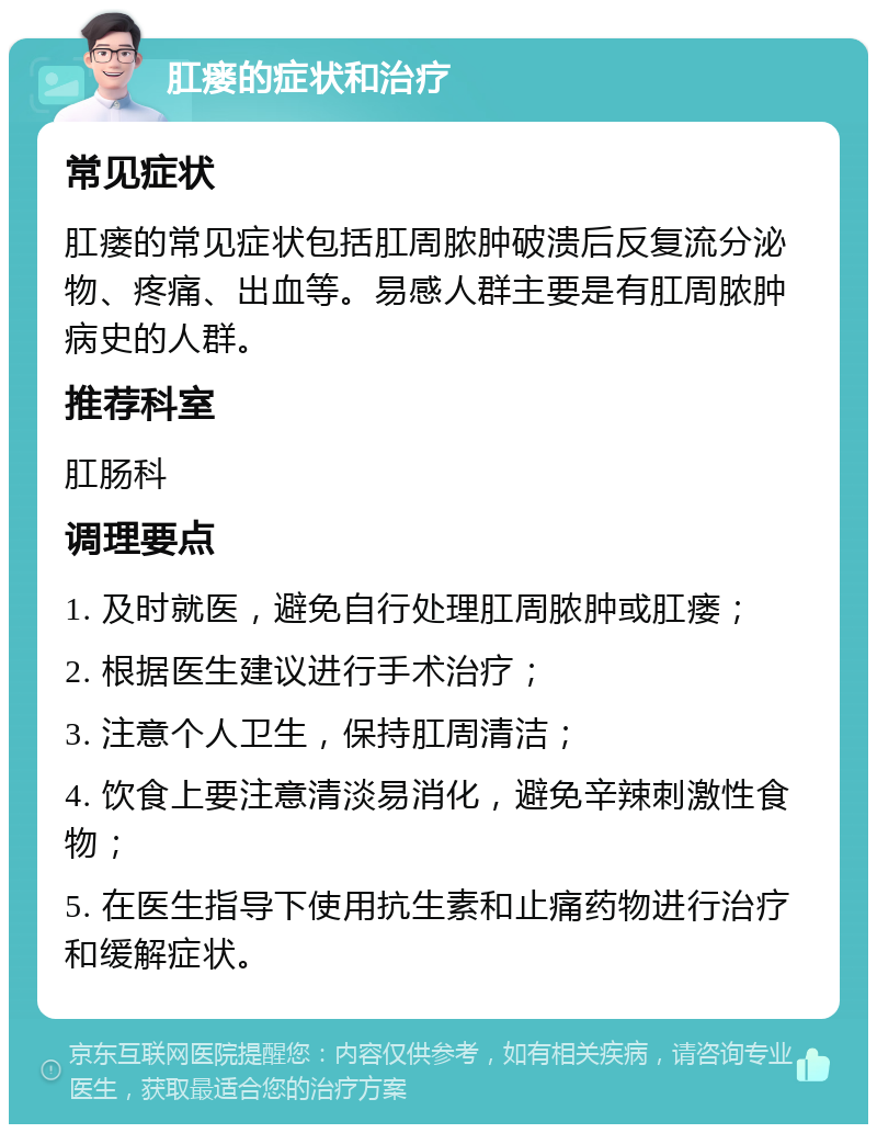 肛瘘的症状和治疗 常见症状 肛瘘的常见症状包括肛周脓肿破溃后反复流分泌物、疼痛、出血等。易感人群主要是有肛周脓肿病史的人群。 推荐科室 肛肠科 调理要点 1. 及时就医，避免自行处理肛周脓肿或肛瘘； 2. 根据医生建议进行手术治疗； 3. 注意个人卫生，保持肛周清洁； 4. 饮食上要注意清淡易消化，避免辛辣刺激性食物； 5. 在医生指导下使用抗生素和止痛药物进行治疗和缓解症状。