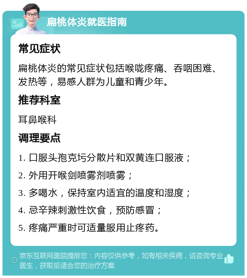 扁桃体炎就医指南 常见症状 扁桃体炎的常见症状包括喉咙疼痛、吞咽困难、发热等，易感人群为儿童和青少年。 推荐科室 耳鼻喉科 调理要点 1. 口服头孢克圬分散片和双黄连口服液； 2. 外用开喉剑喷雾剂喷雾； 3. 多喝水，保持室内适宜的温度和湿度； 4. 忌辛辣刺激性饮食，预防感冒； 5. 疼痛严重时可适量服用止疼药。