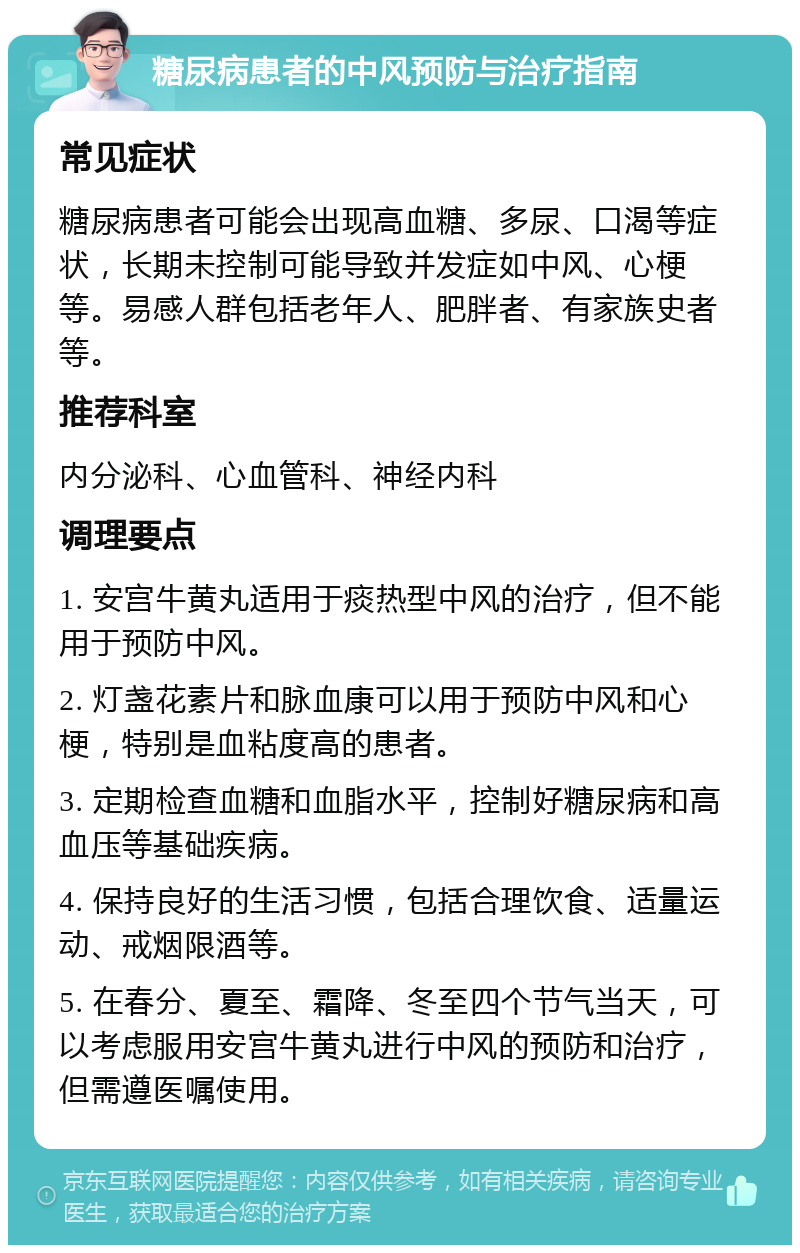 糖尿病患者的中风预防与治疗指南 常见症状 糖尿病患者可能会出现高血糖、多尿、口渴等症状，长期未控制可能导致并发症如中风、心梗等。易感人群包括老年人、肥胖者、有家族史者等。 推荐科室 内分泌科、心血管科、神经内科 调理要点 1. 安宫牛黄丸适用于痰热型中风的治疗，但不能用于预防中风。 2. 灯盏花素片和脉血康可以用于预防中风和心梗，特别是血粘度高的患者。 3. 定期检查血糖和血脂水平，控制好糖尿病和高血压等基础疾病。 4. 保持良好的生活习惯，包括合理饮食、适量运动、戒烟限酒等。 5. 在春分、夏至、霜降、冬至四个节气当天，可以考虑服用安宫牛黄丸进行中风的预防和治疗，但需遵医嘱使用。