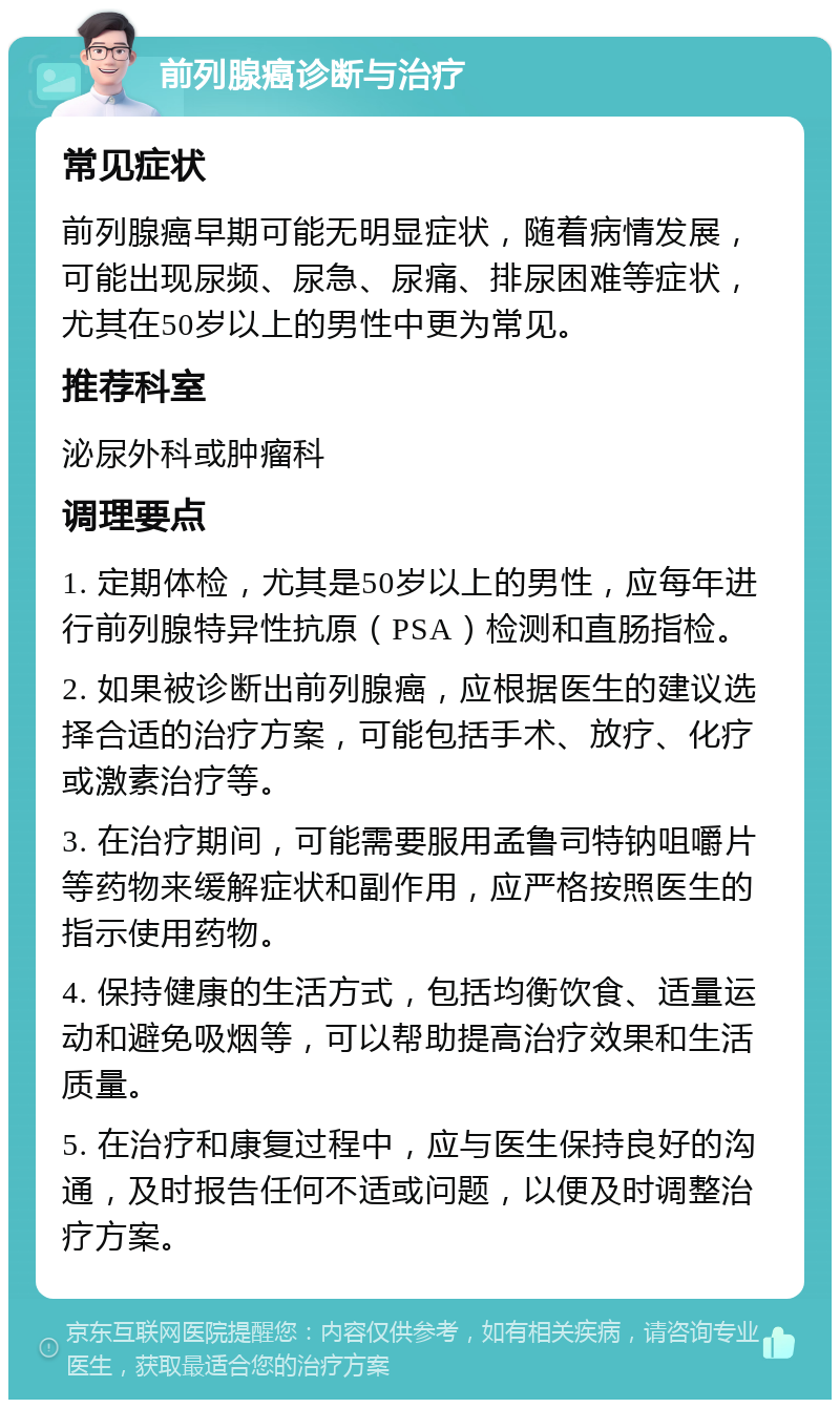 前列腺癌诊断与治疗 常见症状 前列腺癌早期可能无明显症状，随着病情发展，可能出现尿频、尿急、尿痛、排尿困难等症状，尤其在50岁以上的男性中更为常见。 推荐科室 泌尿外科或肿瘤科 调理要点 1. 定期体检，尤其是50岁以上的男性，应每年进行前列腺特异性抗原（PSA）检测和直肠指检。 2. 如果被诊断出前列腺癌，应根据医生的建议选择合适的治疗方案，可能包括手术、放疗、化疗或激素治疗等。 3. 在治疗期间，可能需要服用孟鲁司特钠咀嚼片等药物来缓解症状和副作用，应严格按照医生的指示使用药物。 4. 保持健康的生活方式，包括均衡饮食、适量运动和避免吸烟等，可以帮助提高治疗效果和生活质量。 5. 在治疗和康复过程中，应与医生保持良好的沟通，及时报告任何不适或问题，以便及时调整治疗方案。