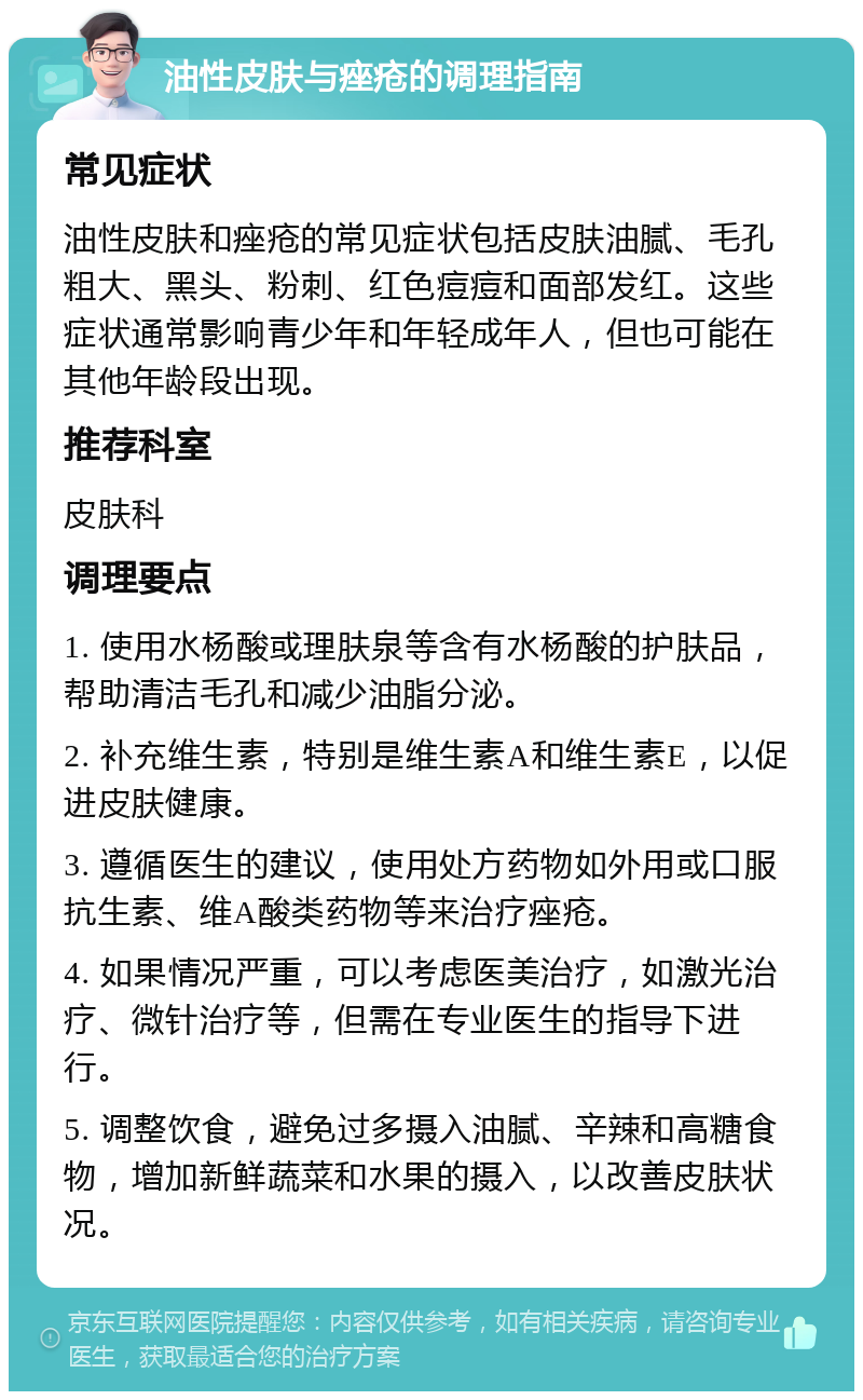 油性皮肤与痤疮的调理指南 常见症状 油性皮肤和痤疮的常见症状包括皮肤油腻、毛孔粗大、黑头、粉刺、红色痘痘和面部发红。这些症状通常影响青少年和年轻成年人，但也可能在其他年龄段出现。 推荐科室 皮肤科 调理要点 1. 使用水杨酸或理肤泉等含有水杨酸的护肤品，帮助清洁毛孔和减少油脂分泌。 2. 补充维生素，特别是维生素A和维生素E，以促进皮肤健康。 3. 遵循医生的建议，使用处方药物如外用或口服抗生素、维A酸类药物等来治疗痤疮。 4. 如果情况严重，可以考虑医美治疗，如激光治疗、微针治疗等，但需在专业医生的指导下进行。 5. 调整饮食，避免过多摄入油腻、辛辣和高糖食物，增加新鲜蔬菜和水果的摄入，以改善皮肤状况。