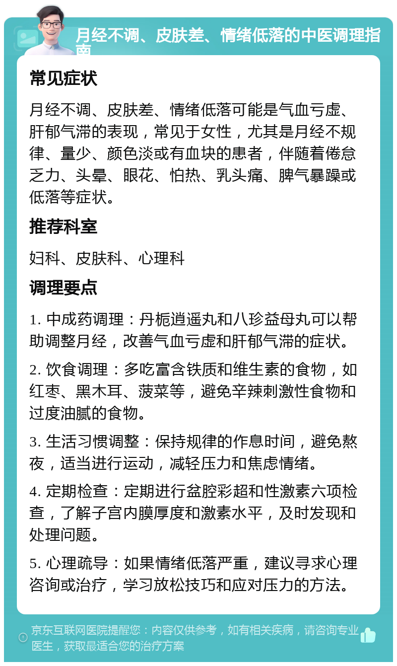 月经不调、皮肤差、情绪低落的中医调理指南 常见症状 月经不调、皮肤差、情绪低落可能是气血亏虚、肝郁气滞的表现，常见于女性，尤其是月经不规律、量少、颜色淡或有血块的患者，伴随着倦怠乏力、头晕、眼花、怕热、乳头痛、脾气暴躁或低落等症状。 推荐科室 妇科、皮肤科、心理科 调理要点 1. 中成药调理：丹栀逍遥丸和八珍益母丸可以帮助调整月经，改善气血亏虚和肝郁气滞的症状。 2. 饮食调理：多吃富含铁质和维生素的食物，如红枣、黑木耳、菠菜等，避免辛辣刺激性食物和过度油腻的食物。 3. 生活习惯调整：保持规律的作息时间，避免熬夜，适当进行运动，减轻压力和焦虑情绪。 4. 定期检查：定期进行盆腔彩超和性激素六项检查，了解子宫内膜厚度和激素水平，及时发现和处理问题。 5. 心理疏导：如果情绪低落严重，建议寻求心理咨询或治疗，学习放松技巧和应对压力的方法。