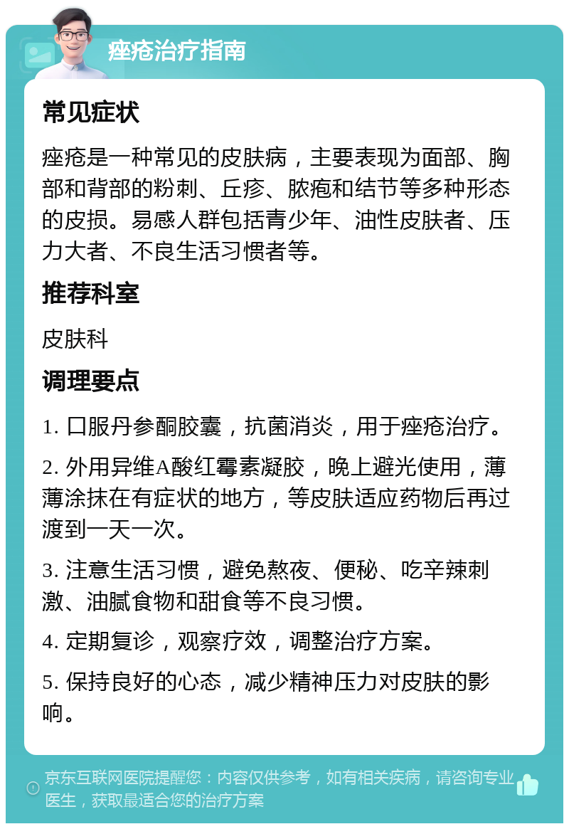 痤疮治疗指南 常见症状 痤疮是一种常见的皮肤病，主要表现为面部、胸部和背部的粉刺、丘疹、脓疱和结节等多种形态的皮损。易感人群包括青少年、油性皮肤者、压力大者、不良生活习惯者等。 推荐科室 皮肤科 调理要点 1. 口服丹参酮胶囊，抗菌消炎，用于痤疮治疗。 2. 外用异维A酸红霉素凝胶，晚上避光使用，薄薄涂抹在有症状的地方，等皮肤适应药物后再过渡到一天一次。 3. 注意生活习惯，避免熬夜、便秘、吃辛辣刺激、油腻食物和甜食等不良习惯。 4. 定期复诊，观察疗效，调整治疗方案。 5. 保持良好的心态，减少精神压力对皮肤的影响。