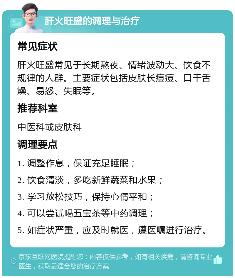 肝火旺盛的调理与治疗 常见症状 肝火旺盛常见于长期熬夜、情绪波动大、饮食不规律的人群。主要症状包括皮肤长痘痘、口干舌燥、易怒、失眠等。 推荐科室 中医科或皮肤科 调理要点 1. 调整作息，保证充足睡眠； 2. 饮食清淡，多吃新鲜蔬菜和水果； 3. 学习放松技巧，保持心情平和； 4. 可以尝试喝五宝茶等中药调理； 5. 如症状严重，应及时就医，遵医嘱进行治疗。