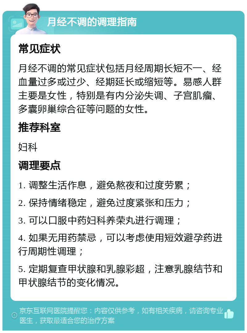 月经不调的调理指南 常见症状 月经不调的常见症状包括月经周期长短不一、经血量过多或过少、经期延长或缩短等。易感人群主要是女性，特别是有内分泌失调、子宫肌瘤、多囊卵巢综合征等问题的女性。 推荐科室 妇科 调理要点 1. 调整生活作息，避免熬夜和过度劳累； 2. 保持情绪稳定，避免过度紧张和压力； 3. 可以口服中药妇科养荣丸进行调理； 4. 如果无用药禁忌，可以考虑使用短效避孕药进行周期性调理； 5. 定期复查甲状腺和乳腺彩超，注意乳腺结节和甲状腺结节的变化情况。