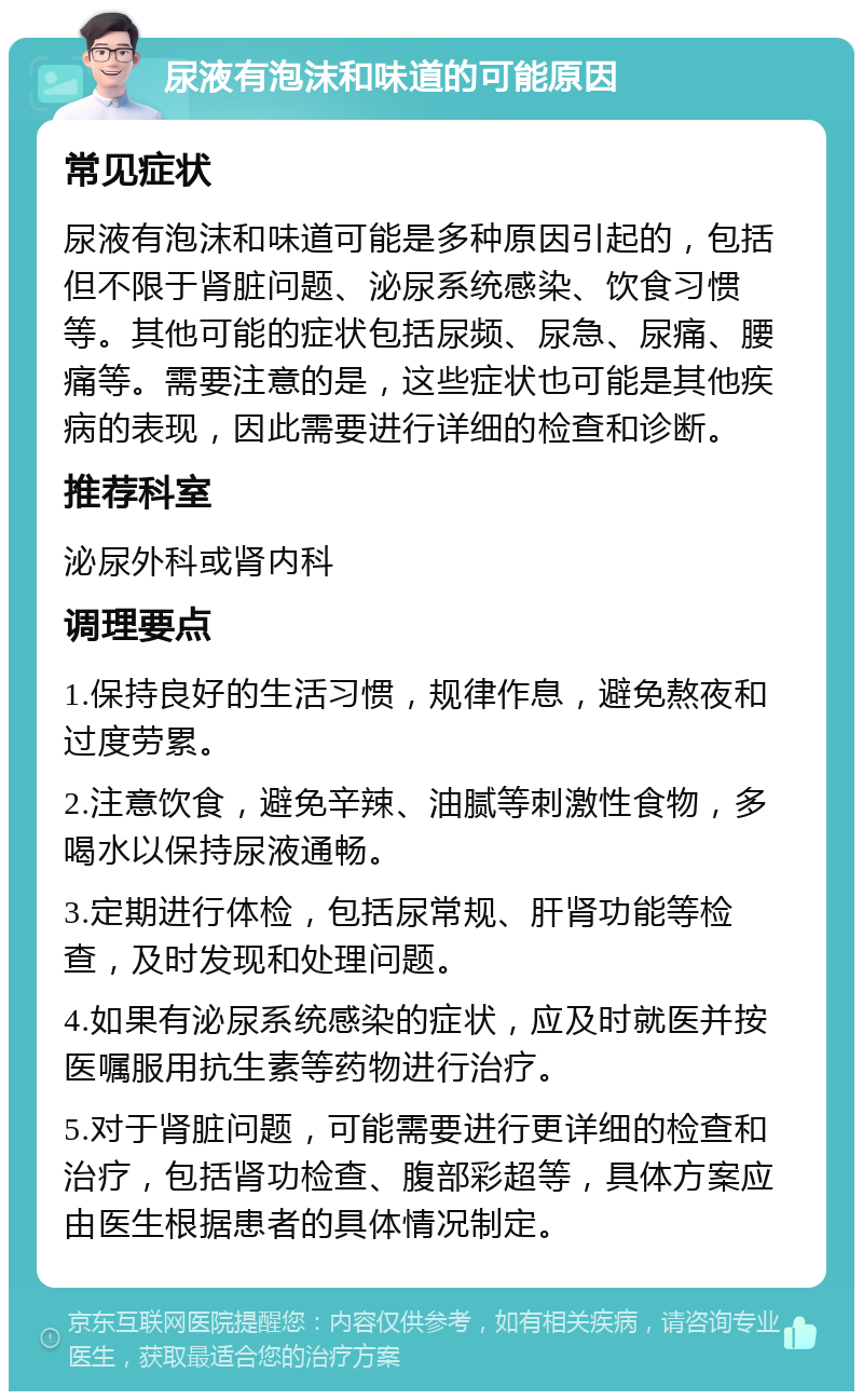 尿液有泡沫和味道的可能原因 常见症状 尿液有泡沫和味道可能是多种原因引起的，包括但不限于肾脏问题、泌尿系统感染、饮食习惯等。其他可能的症状包括尿频、尿急、尿痛、腰痛等。需要注意的是，这些症状也可能是其他疾病的表现，因此需要进行详细的检查和诊断。 推荐科室 泌尿外科或肾内科 调理要点 1.保持良好的生活习惯，规律作息，避免熬夜和过度劳累。 2.注意饮食，避免辛辣、油腻等刺激性食物，多喝水以保持尿液通畅。 3.定期进行体检，包括尿常规、肝肾功能等检查，及时发现和处理问题。 4.如果有泌尿系统感染的症状，应及时就医并按医嘱服用抗生素等药物进行治疗。 5.对于肾脏问题，可能需要进行更详细的检查和治疗，包括肾功检查、腹部彩超等，具体方案应由医生根据患者的具体情况制定。