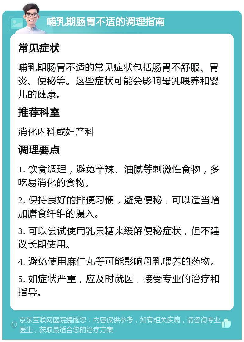 哺乳期肠胃不适的调理指南 常见症状 哺乳期肠胃不适的常见症状包括肠胃不舒服、胃炎、便秘等。这些症状可能会影响母乳喂养和婴儿的健康。 推荐科室 消化内科或妇产科 调理要点 1. 饮食调理，避免辛辣、油腻等刺激性食物，多吃易消化的食物。 2. 保持良好的排便习惯，避免便秘，可以适当增加膳食纤维的摄入。 3. 可以尝试使用乳果糖来缓解便秘症状，但不建议长期使用。 4. 避免使用麻仁丸等可能影响母乳喂养的药物。 5. 如症状严重，应及时就医，接受专业的治疗和指导。