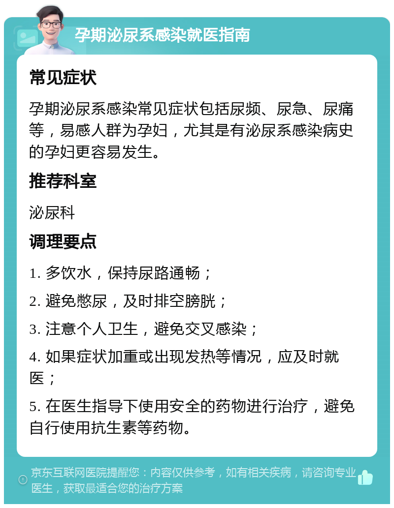 孕期泌尿系感染就医指南 常见症状 孕期泌尿系感染常见症状包括尿频、尿急、尿痛等，易感人群为孕妇，尤其是有泌尿系感染病史的孕妇更容易发生。 推荐科室 泌尿科 调理要点 1. 多饮水，保持尿路通畅； 2. 避免憋尿，及时排空膀胱； 3. 注意个人卫生，避免交叉感染； 4. 如果症状加重或出现发热等情况，应及时就医； 5. 在医生指导下使用安全的药物进行治疗，避免自行使用抗生素等药物。