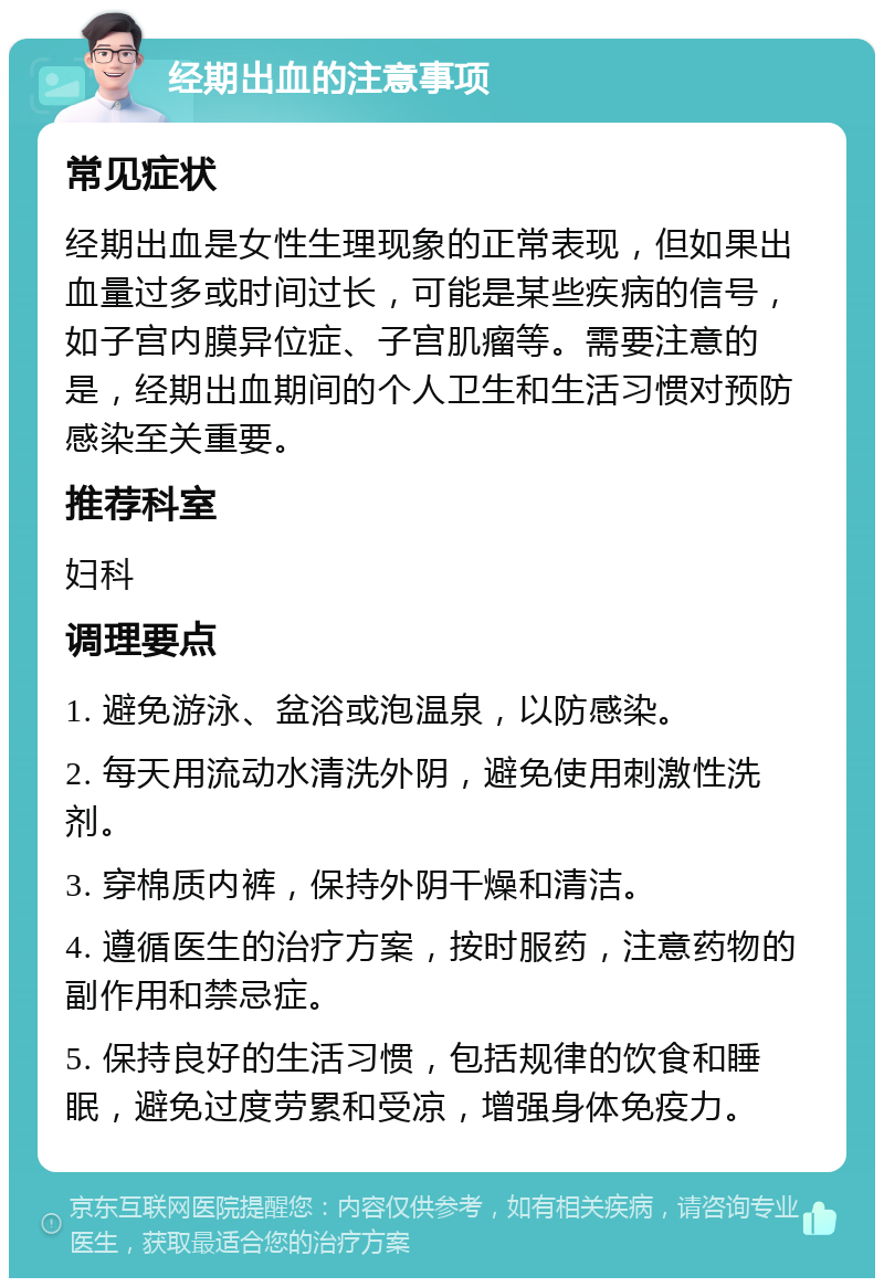 经期出血的注意事项 常见症状 经期出血是女性生理现象的正常表现，但如果出血量过多或时间过长，可能是某些疾病的信号，如子宫内膜异位症、子宫肌瘤等。需要注意的是，经期出血期间的个人卫生和生活习惯对预防感染至关重要。 推荐科室 妇科 调理要点 1. 避免游泳、盆浴或泡温泉，以防感染。 2. 每天用流动水清洗外阴，避免使用刺激性洗剂。 3. 穿棉质内裤，保持外阴干燥和清洁。 4. 遵循医生的治疗方案，按时服药，注意药物的副作用和禁忌症。 5. 保持良好的生活习惯，包括规律的饮食和睡眠，避免过度劳累和受凉，增强身体免疫力。