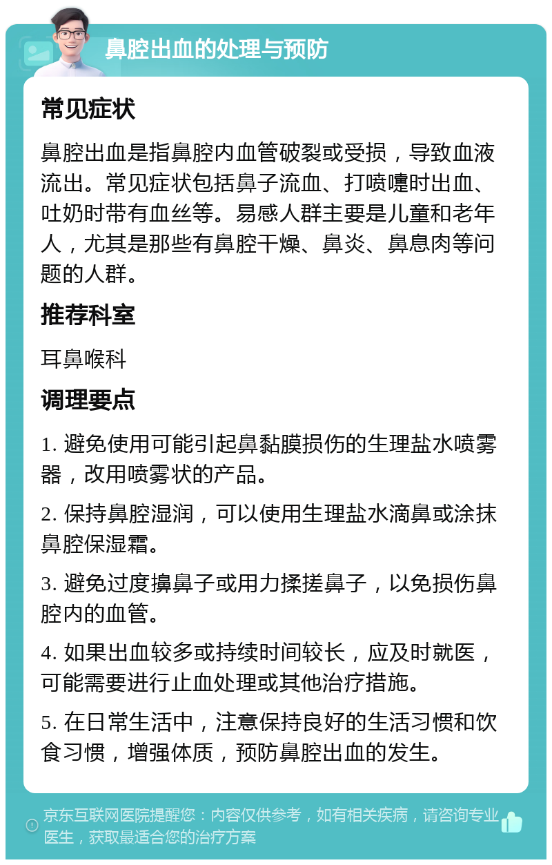 鼻腔出血的处理与预防 常见症状 鼻腔出血是指鼻腔内血管破裂或受损，导致血液流出。常见症状包括鼻子流血、打喷嚏时出血、吐奶时带有血丝等。易感人群主要是儿童和老年人，尤其是那些有鼻腔干燥、鼻炎、鼻息肉等问题的人群。 推荐科室 耳鼻喉科 调理要点 1. 避免使用可能引起鼻黏膜损伤的生理盐水喷雾器，改用喷雾状的产品。 2. 保持鼻腔湿润，可以使用生理盐水滴鼻或涂抹鼻腔保湿霜。 3. 避免过度擤鼻子或用力揉搓鼻子，以免损伤鼻腔内的血管。 4. 如果出血较多或持续时间较长，应及时就医，可能需要进行止血处理或其他治疗措施。 5. 在日常生活中，注意保持良好的生活习惯和饮食习惯，增强体质，预防鼻腔出血的发生。