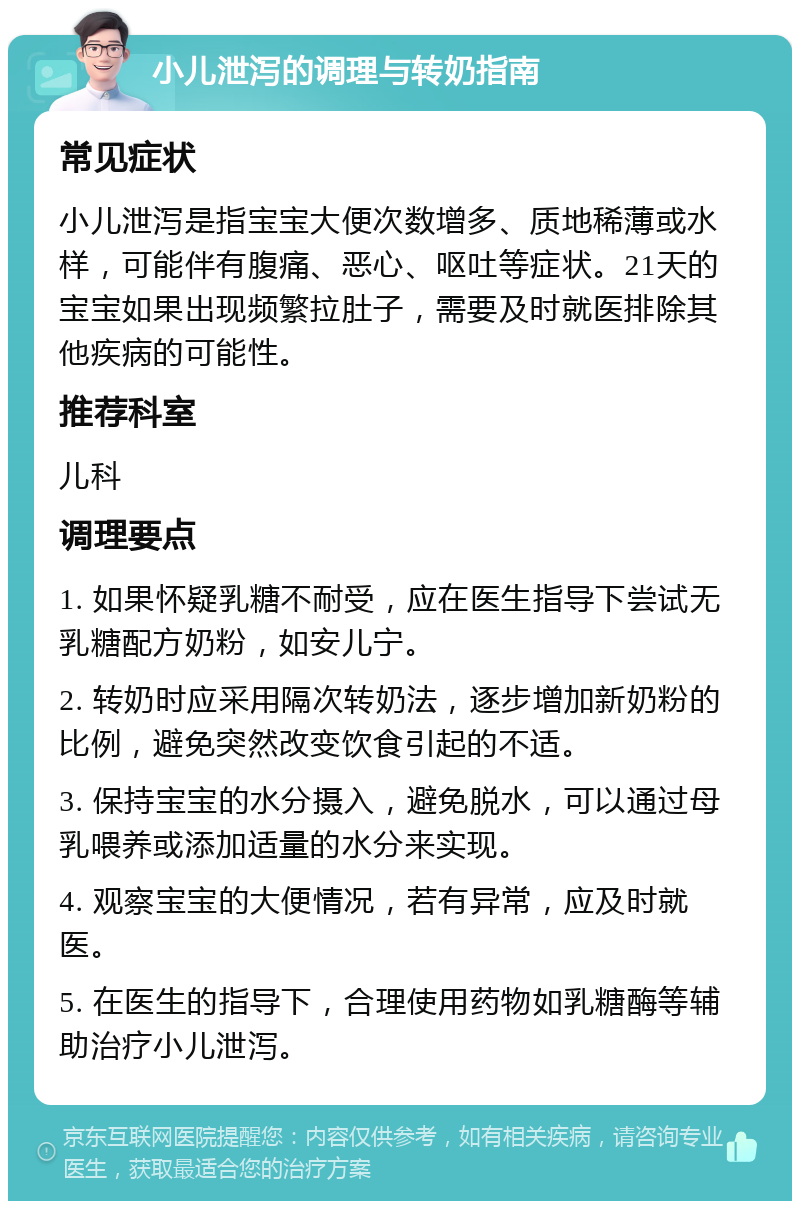 小儿泄泻的调理与转奶指南 常见症状 小儿泄泻是指宝宝大便次数增多、质地稀薄或水样，可能伴有腹痛、恶心、呕吐等症状。21天的宝宝如果出现频繁拉肚子，需要及时就医排除其他疾病的可能性。 推荐科室 儿科 调理要点 1. 如果怀疑乳糖不耐受，应在医生指导下尝试无乳糖配方奶粉，如安儿宁。 2. 转奶时应采用隔次转奶法，逐步增加新奶粉的比例，避免突然改变饮食引起的不适。 3. 保持宝宝的水分摄入，避免脱水，可以通过母乳喂养或添加适量的水分来实现。 4. 观察宝宝的大便情况，若有异常，应及时就医。 5. 在医生的指导下，合理使用药物如乳糖酶等辅助治疗小儿泄泻。