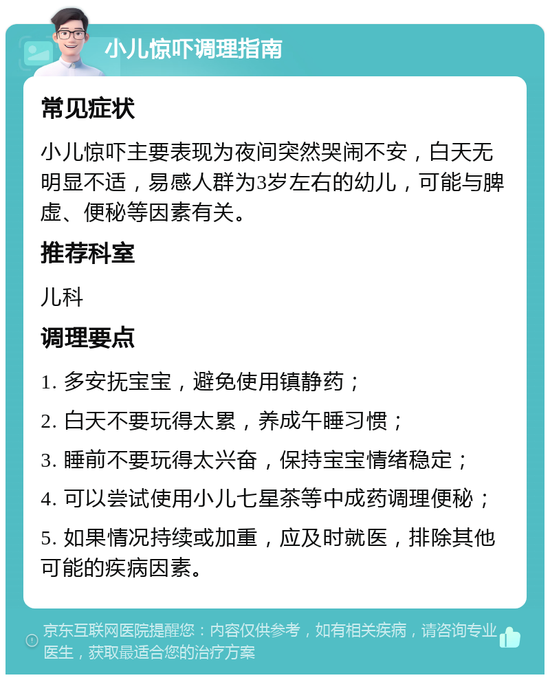 小儿惊吓调理指南 常见症状 小儿惊吓主要表现为夜间突然哭闹不安，白天无明显不适，易感人群为3岁左右的幼儿，可能与脾虚、便秘等因素有关。 推荐科室 儿科 调理要点 1. 多安抚宝宝，避免使用镇静药； 2. 白天不要玩得太累，养成午睡习惯； 3. 睡前不要玩得太兴奋，保持宝宝情绪稳定； 4. 可以尝试使用小儿七星茶等中成药调理便秘； 5. 如果情况持续或加重，应及时就医，排除其他可能的疾病因素。