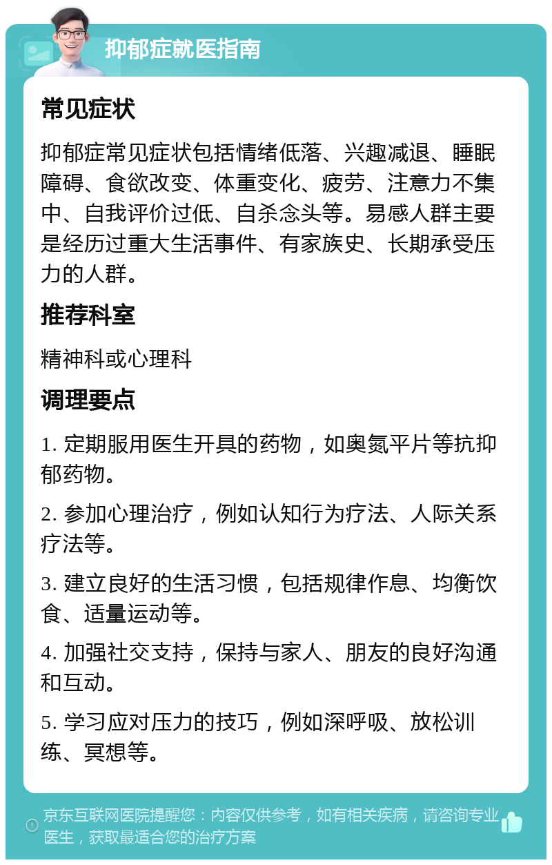 抑郁症就医指南 常见症状 抑郁症常见症状包括情绪低落、兴趣减退、睡眠障碍、食欲改变、体重变化、疲劳、注意力不集中、自我评价过低、自杀念头等。易感人群主要是经历过重大生活事件、有家族史、长期承受压力的人群。 推荐科室 精神科或心理科 调理要点 1. 定期服用医生开具的药物，如奥氮平片等抗抑郁药物。 2. 参加心理治疗，例如认知行为疗法、人际关系疗法等。 3. 建立良好的生活习惯，包括规律作息、均衡饮食、适量运动等。 4. 加强社交支持，保持与家人、朋友的良好沟通和互动。 5. 学习应对压力的技巧，例如深呼吸、放松训练、冥想等。