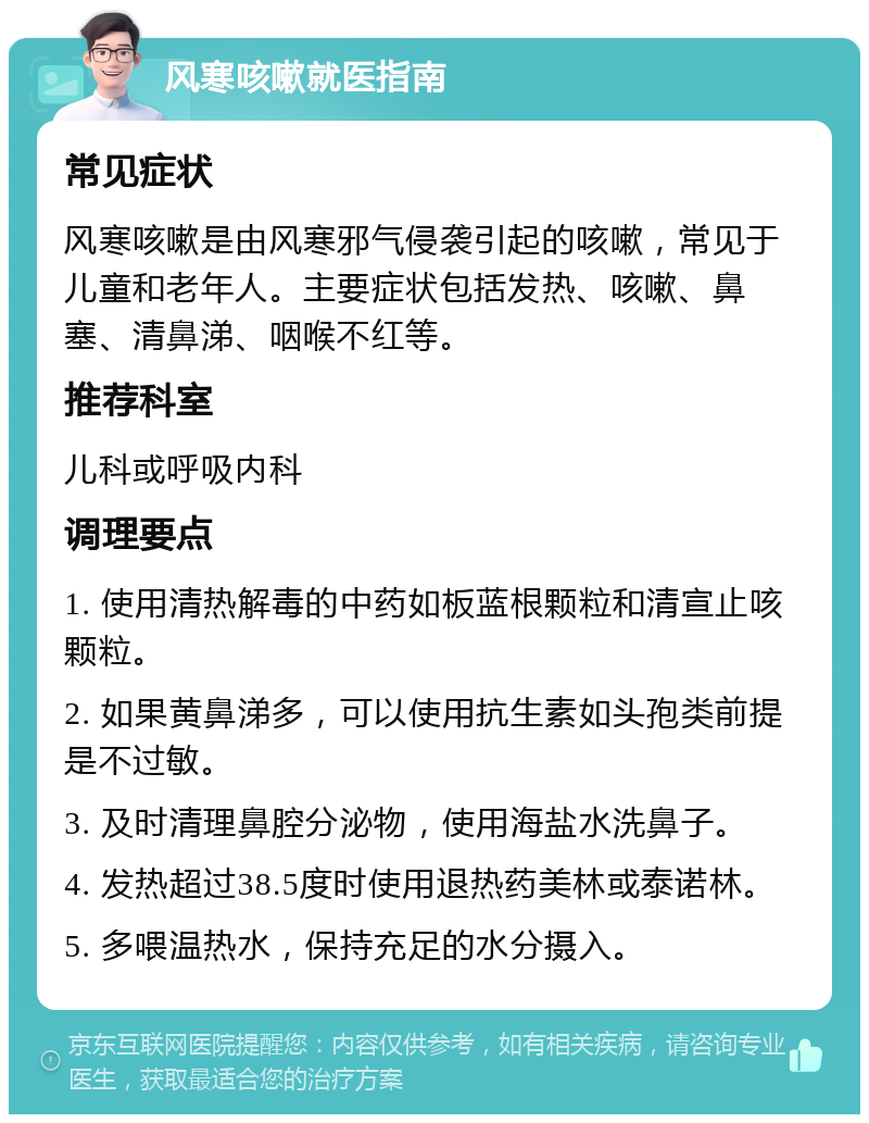 风寒咳嗽就医指南 常见症状 风寒咳嗽是由风寒邪气侵袭引起的咳嗽，常见于儿童和老年人。主要症状包括发热、咳嗽、鼻塞、清鼻涕、咽喉不红等。 推荐科室 儿科或呼吸内科 调理要点 1. 使用清热解毒的中药如板蓝根颗粒和清宣止咳颗粒。 2. 如果黄鼻涕多，可以使用抗生素如头孢类前提是不过敏。 3. 及时清理鼻腔分泌物，使用海盐水洗鼻子。 4. 发热超过38.5度时使用退热药美林或泰诺林。 5. 多喂温热水，保持充足的水分摄入。